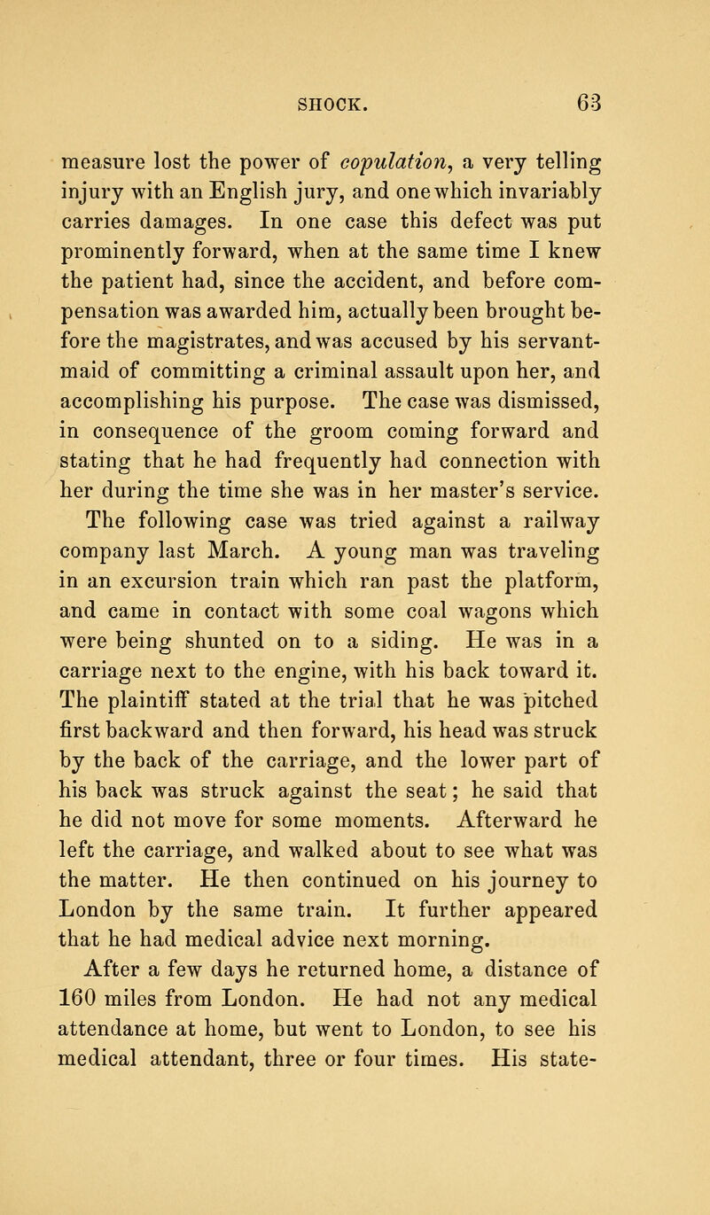 measure lost the power of copulation, a very telling injury with an English jury, and one which invariably carries damages. In one case this defect was put prominently forward, when at the same time I knew the patient had, since the accident, and before com- pensation was awarded him, actually been brought be- fore the magistrates, and was accused by his servant- maid of committing a criminal assault upon her, and accomplishing his purpose. The case was dismissed, in consequence of the groom coming forward and stating that he had frequently had connection with her during the time she was in her master's service. The following case was tried against a railway company last March. A young man was traveling in an excursion train which ran past the platform, and came in contact with some coal wagons which were being shunted on to a siding. He was in a carriage next to the engine, with his back toward it. The plaintiff stated at the trial that he was pitched first backward and then forward, his head was struck by the back of the carriage, and the lower part of his back was struck against the seat; he said that he did not move for some moments. Afterward he left the carriage, and walked about to see what was the matter. He then continued on his journey to London by the same train. It further appeared that he had medical advice next morning. After a few days he returned home, a distance of 160 miles from London. He had not any medical attendance at home, but went to London, to see his medical attendant, three or four times. His state-