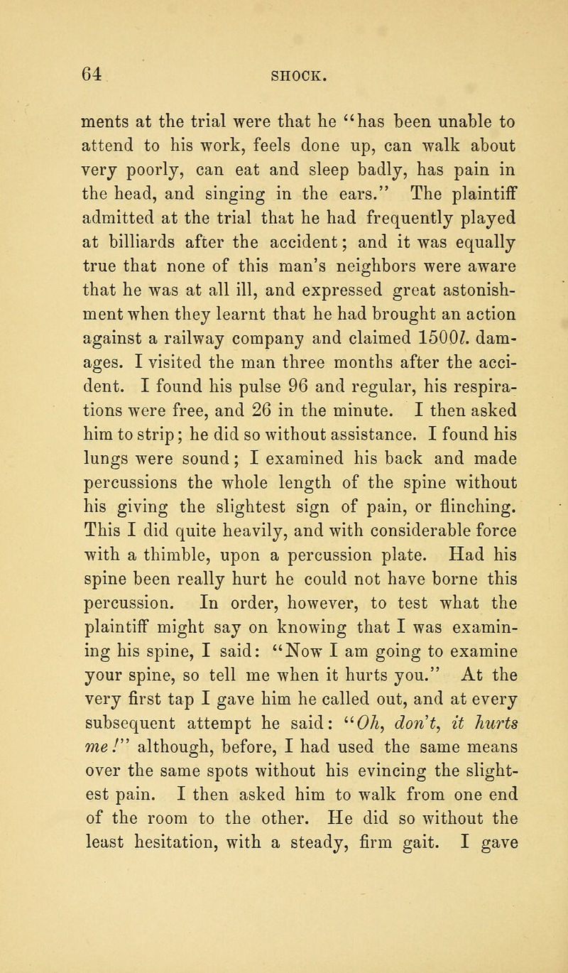 merits at the trial were that he has been unable to attend to his work, feels done up, can walk about very poorly, can eat and sleep badly, has pain in the head, and singing in the ears. The plaintiff admitted at the trial that he had frequently played at billiards after the accident; and it was equally true that none of this man's neighbors were aware that he was at all ill, and expressed great astonish- ment when they learnt that he had brought an action against a railway company and claimed 1500Z. dam- ages. I visited the man three months after the acci- dent. I found his pulse 96 and regular, his respira- tions were free, and 26 in the minute. I then asked him to strip; he did so without assistance. I found his lungs were sound; I examined his back and made percussions the whole length of the spine without his giving the slightest sign of pain, or flinching. This I did quite heavily, and with considerable force with a thimble, upon a percussion plate. Had his spine been really hurt he could not have borne this percussion. In order, however, to test what the plaintiff might say on knowing that I was examin- ing his spine, I said: Now I am going to examine your spine, so tell me when it hurts you. At the very first tap I gave him he called out, and at every subsequent attempt he said: Oh, dont, it hurts me! although, before, I had used the same means over the same spots without his evincing the slight- est pain. I then asked him to walk from one end of the room to the other. He did so without the least hesitation, with a steady, firm gait. I gave