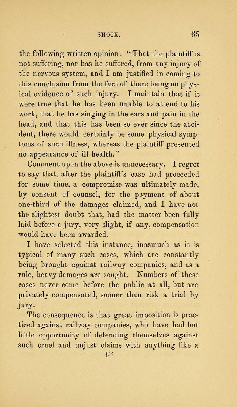 the following written opinion: That the plaintiff is not suffering, nor has he suffered, from any injury of the nervous system, and I am justified in coming to this conclusion from the fact of there being no phys- ical evidence of such injury. I maintain that if it were true that he has been unable to attend to his work, that he has singing in the ears and pain in the head, and that this has been so ever since the acci- dent, there would certainly be some physical symp- toms of such illness, whereas the plaintiff presented no appearance of ill health. Comment upon the above is unnecessary. I regret to say that, after the plaintiff's case had proceeded for some time, a compromise was ultimately made, by consent of counsel, for the payment of about one-third of the damages claimed, and I have not the slightest doubt that, had the matter been fully laid before a jury, very slight, if any, compensation would have been awarded. I have selected this instance, inasmuch as it is typical of many such cases, which are constantly being brought against railway companies, and as a rule, heavy damages are sought. Numbers of these cases never come before the public at all, but are privately compensated, sooner than risk a trial by jury. The consequence is that great imposition is prac- ticed against railway companies, who have had but little opportunity of defending themselves against such cruel and unjust claims with anything like a 6*