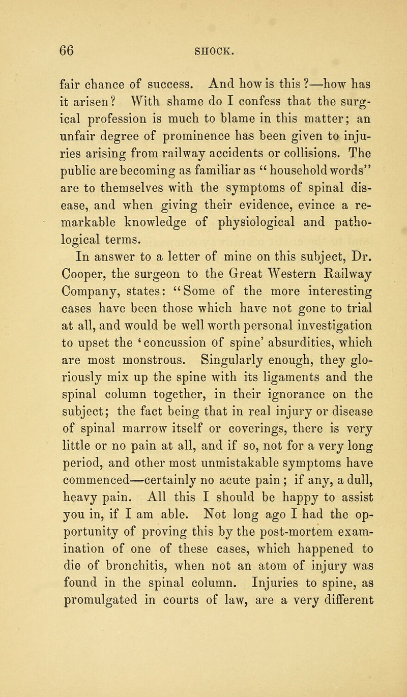 fair chance of success. And how is this ?—how has it arisen? With shame do I confess that the surg- ical profession is much to blame in this matter; an unfair degree of prominence has been given to inju- ries arising from railway accidents or collisions. The public are becoming as familiar as household words are to themselves with the symptoms of spinal dis- ease, and when giving their evidence, evince a re- markable knowledge of physiological and patho- logical terms. In answer to a letter of mine on this subject, Dr. Cooper, the surgeon to the Great Western Railway Company, states: Some of the more interesting cases have been those which have not gone to trial at all, and would be well worth personal investigation to upset the 'concussion of spine' absurdities, which are most monstrous. Singularly enough, they glo- riously mix up the spine with its ligaments and the spinal column together, in their ignorance on the subject; the fact being that in real injury or disease of spinal marrow itself or coverings, there is very little or no pain at all, and if so, not for a very long period, and other most unmistakable symptoms have commenced—certainly no acute pain ; if any, a dull, heavy pain. All this I should be happy to assist you in, if I am able. Not long ago I had the op- portunity of proving this by the post-mortem exam- ination of one of these cases, which happened to die of bronchitis, when not an atom of injury was found in the spinal column. Injuries to spine, as promulgated in courts of law, are a very different