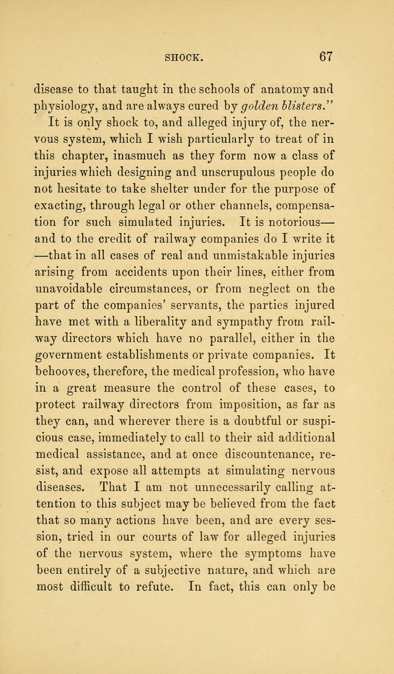 disease to that taught in the schools of anatomy and physiology, and are always cured by golden blisters. It is only shock to, and alleged injury of, the ner- vous system, which I wrish particularly to treat of in this chapter, inasmuch as they form now a class of injuries which designing and unscrupulous people do not hesitate to take shelter under for the purpose of exacting, through legal or other channels, compensa- tion for such simulated injuries. It is notorious— and to the credit of railway companies do I write it —that in all cases of real and unmistakable injuries arising from accidents upon their lines, either from unavoidable circumstances, or from neglect on the part of the companies' servants, the parties injured have met with a liberality and sympathy from rail- way directors which have no parallel, either in the government establishments or private companies. It behooves, therefore, the medical profession, who have in a great measure the control of these cases, to protect railway directors from imposition, as far as they can, and wherever there is a doubtful or suspi- cious case, immediately to call to their aid additional medical assistance, and at once discountenance, re- sist, and expose all attempts at simulating nervous diseases. That I am not unnecessarily calling at- tention to this subject may be believed from the fact that so many actions have been, and are every ses- sion, tried in our courts of law for alleged injuries of the nervous system, where the symptoms have been entirely of a subjective nature, and which are most difficult to refute. In fact, this can only be