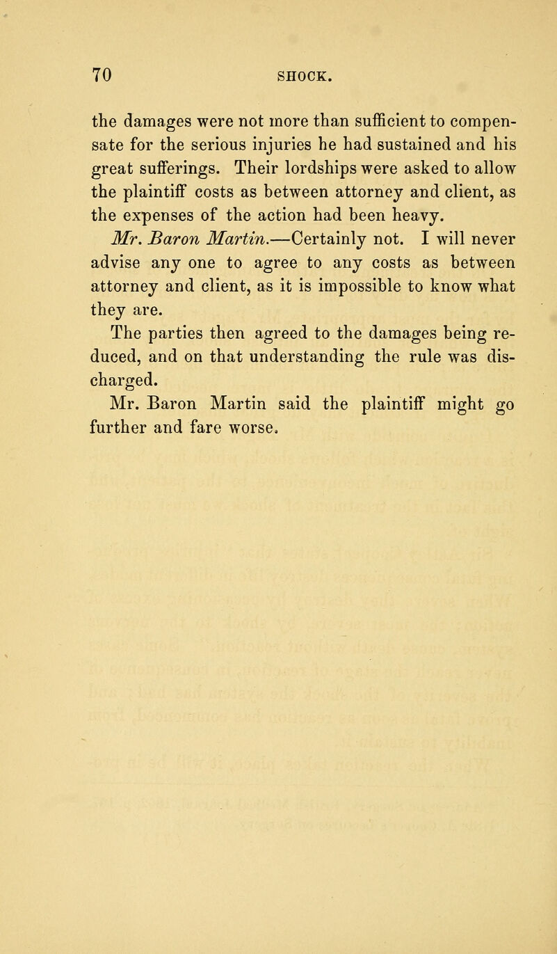 the damages were not more than sufficient to compen- sate for the serious injuries he had sustained and his great sufferings. Their lordships were asked to allow the plaintiff costs as between attorney and client, as the expenses of the action had been heavy. Mr. Baron Martin.—Certainly not. I will never advise any one to agree to any costs as between attorney and client, as it is impossible to know what they are. The parties then agreed to the damages being re- duced, and on that understanding the rule was dis- charged. Mr. Baron Martin said the plaintiff might go further and fare worse.