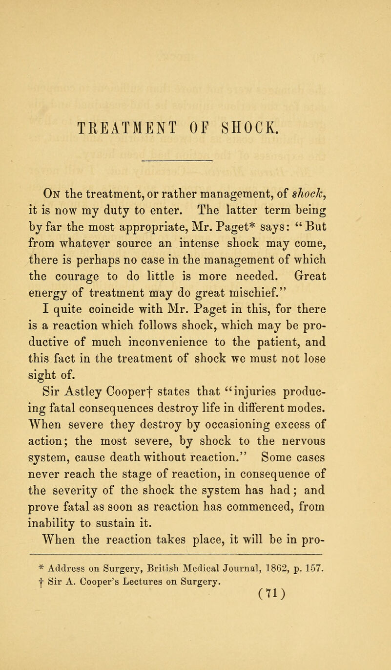 TREATMENT OF SHOCK. On the treatment, or rather management, of shock, it is now my duty to enter. The latter term being by far the most appropriate, Mr. Paget* says:  But from whatever source an intense shock may come, there is perhaps no case in the management of which the courage to do little is more needed. Great energy of treatment may do great mischief. I quite coincide with Mr. Paget in this, for there is a reaction which follows shock, which may be pro- ductive of much inconvenience to the patient, and this fact in the treatment of shock we must not lose sight of. Sir Astley Cooperf states that injuries produc- ing fatal consequences destroy life in different modes. When severe they destroy by occasioning excess of action; the most severe, by shock to the nervous system, cause death without reaction. Some cases never reach the stage of reaction, in consequence of the severity of the shock the system has had; and prove fatal as soon as reaction has commenced, from inability to sustain it. When the reaction takes place, it will be in pro- * Address on Surgery, British Medical Journal, 1862, p. 157. -j- Sir A. Cooper's Lectures on Surgery.