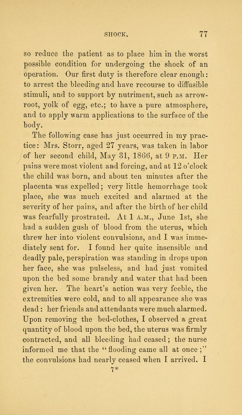 so reduce the patient as to place him in the worst possible condition for undergoing the shock of an operation. Our first duty is therefore clear enough: to arrest the bleeding and have recourse to diffusible stimuli, and to support by nutriment, such as arrow- root, yolk of egg, etc.; to have a pure atmosphere, and to apply warm applications to the surface of the body. The following case has just occurred in my prac- tice : Mrs. Storr, aged 27 years, was taken in labor of her second child, May 31, 1866, at 9 p.m. Her pains were most violent and forcing, and at 12 o'clock the child was born, and about ten minutes after the placenta was expelled; very little hemorrhage took place, she was much excited and alarmed at the severity of her pains, and after the birth of her child was fearfully prostrated. At 1 a.m., June 1st, she had a sudden gush of blood from the uterus, which threw her into violent convulsions, and I was imme- diately sent for. I found her quite insensible and deadly pale, perspiration was standing in drops upon her face, she was pulseless, and had just vomited upon the bed some brandy and water that had been given her. The heart's action was very feeble, the extremities were cold, and to all appearance she was dead : her friends and attendants were much alarmed. Upon removing the bed-clothes, I observed a great quantity of blood upon the bed, the uterus was firmly contracted, and all bleeding had ceased; the nurse informed me that the flooding came all at once; the convulsions had nearly ceased when I arrived. I 7*