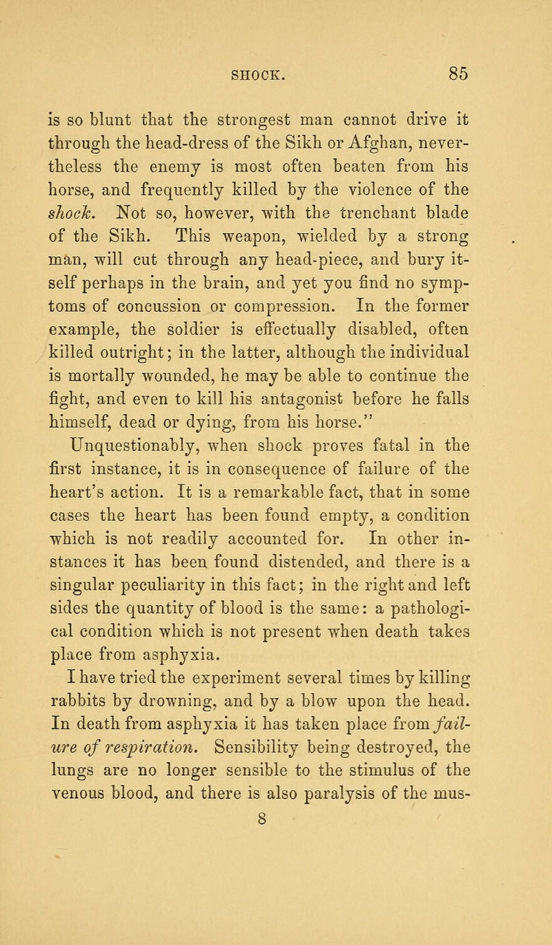 is so blunt that the strongest man cannot drive it through the head-dress of the Sikh or Afghan, never- theless the enemy is most often beaten from his horse, and frequently killed by the violence of the shock. Not so, however, with the trenchant blade of the Sikh. This weapon, wielded by a strong man, will cut through any head-piece, and bury it- self perhaps in the brain, and yet you find no symp- toms of concussion or compression. In the former example, the soldier is effectually disabled, often killed outright; in the latter, although the individual is mortally wounded, he may be able to continue the fight, and even to kill his antagonist before he falls himself, dead or dying, from his horse. Unquestionably, when shock proves fatal in the first instance, it is in consequence of failure of the heart's action. It is a remarkable fact, that in some cases the heart has been found empty, a condition which is not readily accounted for. In other in- stances it has been found distended, and there is a singular peculiarity in this fact; in the right and left sides the quantity of blood is the same: a pathologi- cal condition which is not present when death takes place from asphyxia. I have tried the experiment several times by killing rabbits by drowning, and by a blow upon the head. In death from asphyxia it has taken place from fail- ure of respiration. Sensibility being destroyed, the lungs are no longer sensible to the stimulus of the venous blood, and there is also paralysis of the mus-