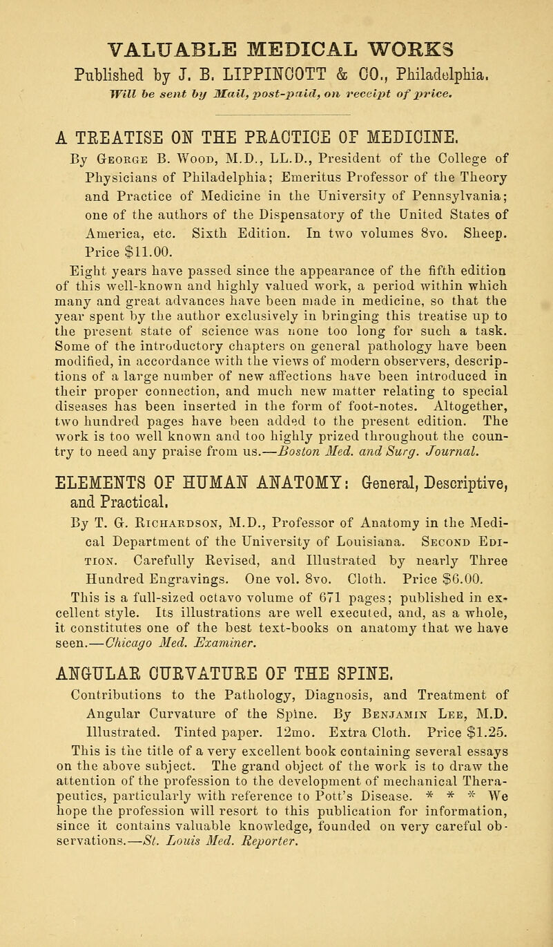 Published by J. B. LIPPINOOTT & CO., Philadelphia. Will be sent by JKail, post-paid, on receipt of price. A TEEATISE ON THE PRACTICE OF MEDICINE. By George B. Wood, M.D., LL.D., President of the College of Physicians of Philadelphia; Emeritus Professor of the Theory and Practice of Medicine in the University of Pennsylvania; one of the authors of the Dispensatory of the United States of America, etc. Sixth Edition. In two volumes 8vo. Sheep. Price $11.00. Eight years have passed since the appearance of the fifth edition of this well-known and highly valued work, a period within which many and great advances have been made in medicine, so that the year spent by the author exclusively in bringing this treatise up to the present state of science was none too long for such a task. Some of the introductory chapters on general pathology have been modified, in accordance with the views of modern observers, descrip- tions of a large number of new affections have been introduced in their proper connection, and much new matter relating to special diseases has been inserted in the form of foot-notes. Altogether, two hundred pages have been added to the present edition. The work is too well known and too highly prized throughout the coun- try to need any praise from us.—Boston Med. and Surg. Journal. ELEMENTS OF HUMAN ANATOMY: General, Descriptive, and Practical. By T. Gr. Richardson, M.D., Professor of Anatomy in the Medi- cal Department of the University of Louisiana. Second Edi- tion. Carefully Revised, and Illustrated by nearly Three Hundred Engravings. One vol. 8vo. Cloth. Price $6.00, This is a full-sized octavo volume of 671 pages; published in ex- cellent style. Its illustrations are well executed, and, as a whole, it constitutes one of the best text-books on anatomy that we have seen.—Chicago Med. Examiner. ANGULAE CUKVATUBE OF THE SPINE. Contributions to the Pathology, Diagnosis, and Treatment of Angular Curvature of the Spine. By Benjamin Lee, M.D. Illustrated. Tinted paper. 12mo. Extra Cloth. Price $1.25. This is the title of a very excellent book containing several essays on the above subject. The grand object of the work is to draw the attention of the profession to the development of mechanical Thera- peutics, particularly with reference to Pott's Disease. * * * We hope the profession will resort to this publication for information, since it contains valuable knowledge, founded on very careful ob- servations.—St. Louis Med. Reporter.