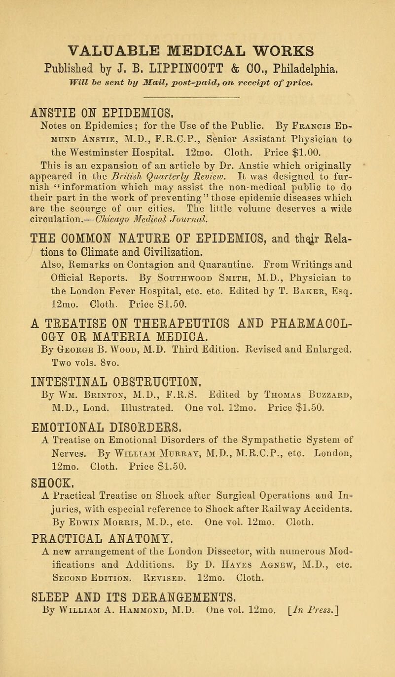 Published by J. B. LIPPINCOTT & 00., Philadelphia. Will be sent by Mail, post-paid, on, receipt of price. ANSTIE ON EPIDEMICS. Notes on Epidemics ; for the Use of the Public. By Francis Ed- mund Anstie, M.D., F.R.C.P., Senior Assistant Physician to the Westminster Hospital. 12mo. Cloth. Price $1.00. This is an expansion of an article by Dr. Anstie which originally appeared in the British Quarterly Review. It was designed to fur- nish information which may assist the non-medical public to do their part in the work of preventing those epidemic diseases which are the scourge of our cities. The little volume deserves a wide circulation.—Chicago Medical Journal. THE COMMON NATUEE OP EPIDEMICS, and their Rela- tions to Climate and Civilization. Also, Remarks on Contagion and Quarantine. From Writings and Official Reports. By Southwood Smith, M.D., Physician to the London Fever Hospital, etc. etc. Edited by T. Baker, Esq. 12mo. Cloth. Price $1.50. A TEEATISE ON THEEAPEUTICS AND PHAEMAC0L- 0GY 0E MATEEIA MEDICA. By George B. Wood, M.D. Third Edition. Revised and Enlarged. Two vols. 8vo. INTESTINAL 0BSTEUCTI0N. By Wm. Brinton, M.D., F.R.S. Edited by Thomas Buzzard, M.D., Lond. Illustrated. One vol. 12mo. Price $1.50. EMOTIONAL DIS0EDEES. A Treatise on Emotional Disorders of the Sympathetic System of Nerves. By William Murray, M.D., M.R.C.P., etc. London, 12mo. Cloth. Price $1.50. SHOOK. A Practical Treatise on Shock after Surgical Operations and In- juries, with especial reference to Shock after Railway Accidents. By Edwin Morris, M.D., etc. One vol. 12mo. Cloth. PEACTICAL ANATOMY. A new arrangement of the London Dissector, with numerous Mod- ifications and Additions. By D. Hayes Agnew, M.D., etc. Second Edition. Revised. 12mo. Cloth. SLEEP AND ITS DEEANGEMENTS. By William A. Hammond, M.D. One vol. 12mo. [in Press.]