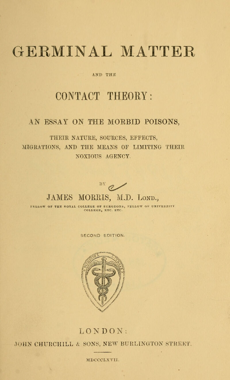CONTACT THEORY: AN ESSAY ON THE MORBID POISONS, THEIR NATURE, SOURCES, EFFECTS, .MIGRATIONS, AND THE MEANS OF LIMITING THEIR NOXIOUS AGENCY. JAMES MORRIS, M.D. Lond., tRLLOW OF THE ROYAL COLLEGE OF SDRGEONS, PF.LLOW OF UNIVKF.a COLLEGE, ETC. ETC- SECONO EDiTiON. L O y D O N : .)OHN CHURCHILL & SONS, NEW BURLINGTON 8TRKKT •tfDCCCLXYTl
