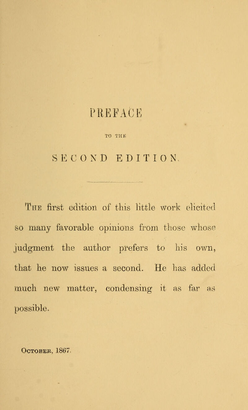 PREFACE TO THE SECOND EDITION The first edition of this little work elicited So many favorable opinions from those whose judgment the author prefers to his own, that he now issues a second. He has added much new matter, condensing it as far as possible. October, 1867.