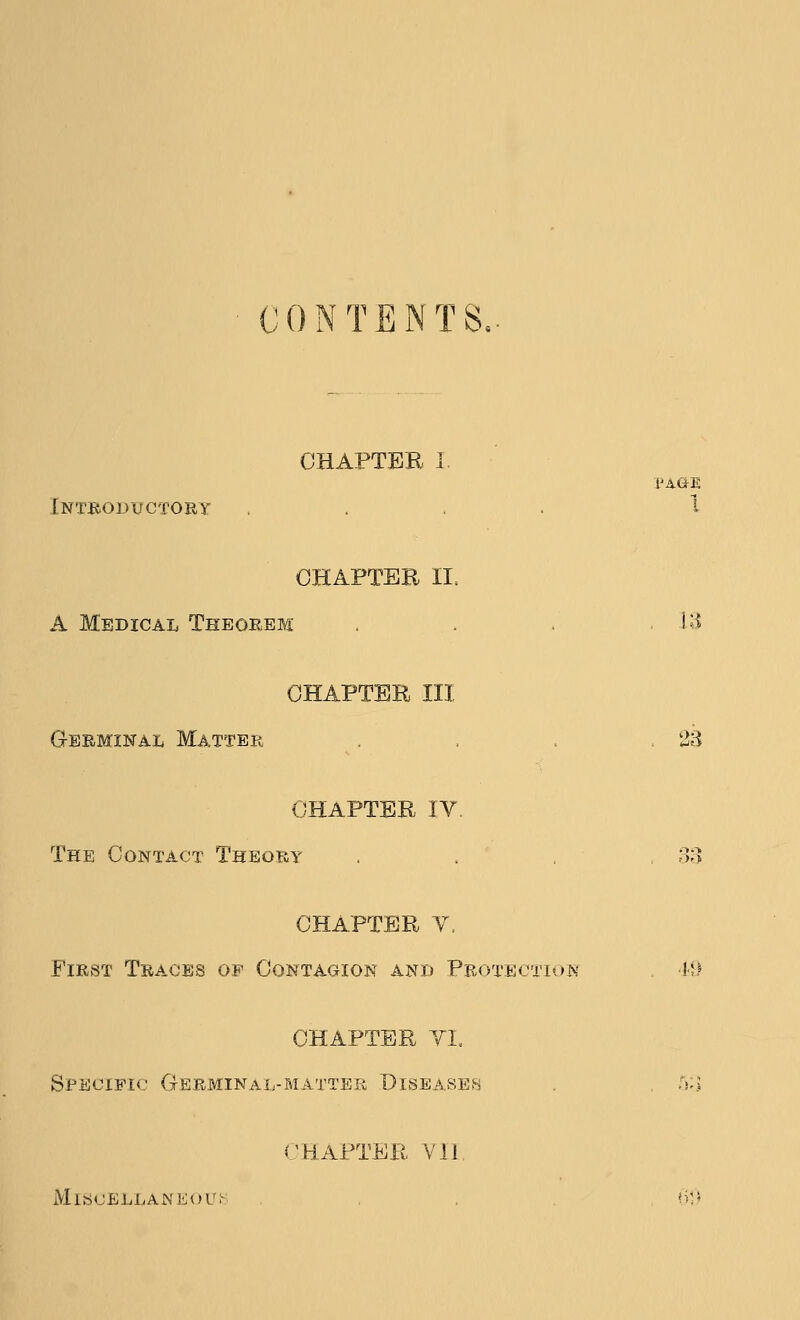 CONTENTS, CHAPTER I PAGE Introdvctory .... 1 OHAPTEE II, A Medical Theorem . . . 13 CHAPTER III Germinal Matter , , .23 CHAPTER IV. The Contact Theory . . ' . ,33 CHAPTER V. First Traces of Contagion and Proteotion i-;.^ CHAPTER YI, Sfecipk.-' Germinal-matter Diseaseh /»:> CHAPTER Vll MlSCELLAWEOUH .... ?);«