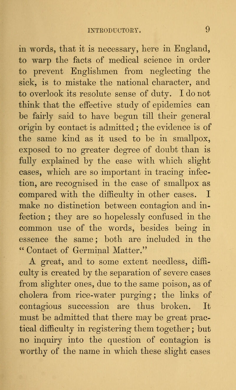 in words, tliat it is necessary, here in England, to warp tlie facts of medical science in order to prevent Englislimen from neglecting tlie sick, is to mistake the national character, and to overlook its resolute sense of duty. I do not think that the effective study of epidemics can be fairly said to have begun till their general origin by contact is admitted; the evidence is of the same kind as it used to be in smallpox, exposed to no greater degree of doubt than is fally explained by the ease with which slight cases, which are so important in tracing infec- tion, are recognised in the case of smallpox as compared with the difficulty in other cases. I make no distinction between contagion and in- fection ; they are so hopelessly confused in the common use of the words, besides being in essence the same; both are included in the  Contact of Germinal Matter. A great, and to some extent needless, diffi- culty is created by the separation of severe cases from slighter ones, due to the same poison, as of cholera from rice-water purging; the links of contagious succession are thus broken. It must be admitted that there may be great prac- tical difficulty in registering them together; but no inquiry into the question of contagion is worthy of the name in which these slight cases