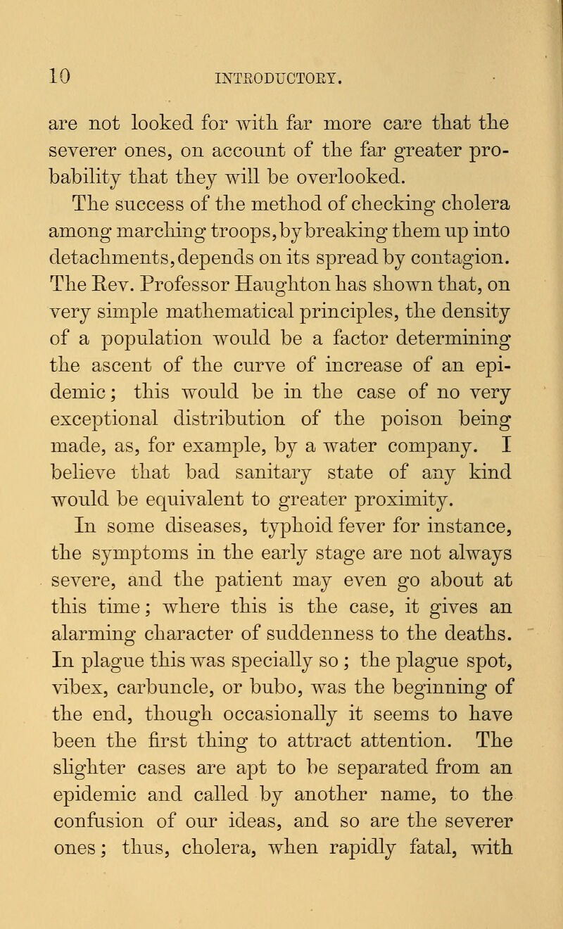 are not looked for with far more care tliat the severer ones, on account of the far greater pro- bability that they will be overlooked. The success of the method of checking cholera among marching troops, by breaking them up into detachments, depends on its spread by contagion. The Eev. Professor Haughton has shown that, on very simple mathematical principles, the density of a population would be a factor determining the ascent of the curve of increase of an epi- demic; this would be in the case of no very exceptional distribution of the poison being made, as, for example, by a water company. I believe that bad sanitary state of any kind would be equivalent to greater proximity. In some diseases, typhoid fever for instance, the symptoms in the early stage are not always severe, and the patient may even go about at this time; where this is the case, it gives an alarming character of suddenness to the deaths. In plague this was specially so ; the plague spot, vibex, carbuncle, or bubo, was the beginning of the end, though occasionally it seems to have been the first thing to attract attention. The shghter cases are apt to be separated from an epidemic and called by another name, to the confusion of our ideas, and so are the severer ones; thus, cholera, when rapidly fatal, with