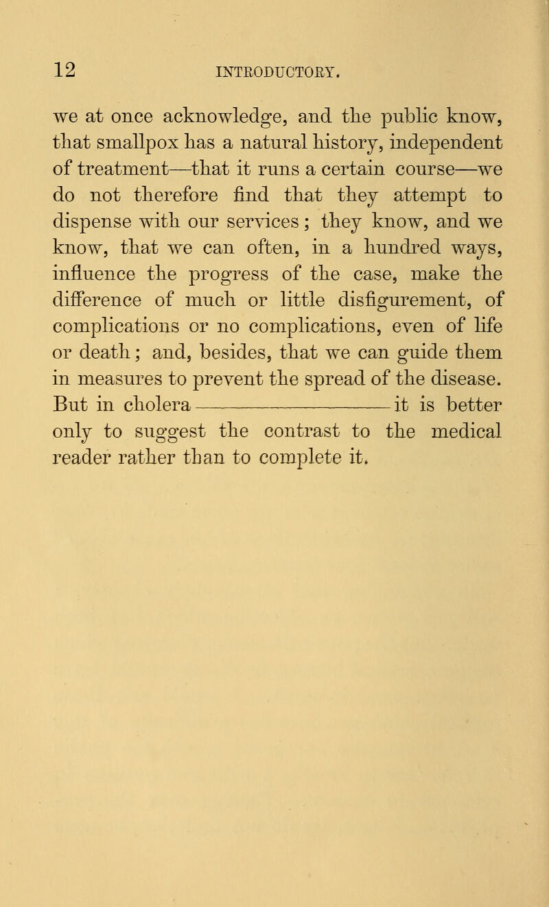 we at once acknowledge, and the public know, tliat smallpox lias a natural liistorj, independent of treatment—tliat it runs a certain course—we do not therefore find that they attempt to dispense with our services; they know, and we know, that we can often, in a hundred ways, influence the progress of the case, make the difference of much or little disfigurement, of complications or no complications, even of life or death; and, besides, that we can guide them in measures to prevent the spread of the disease. But in cholera— it is better only to suggest the contrast to the medical reader rather than to complete it.