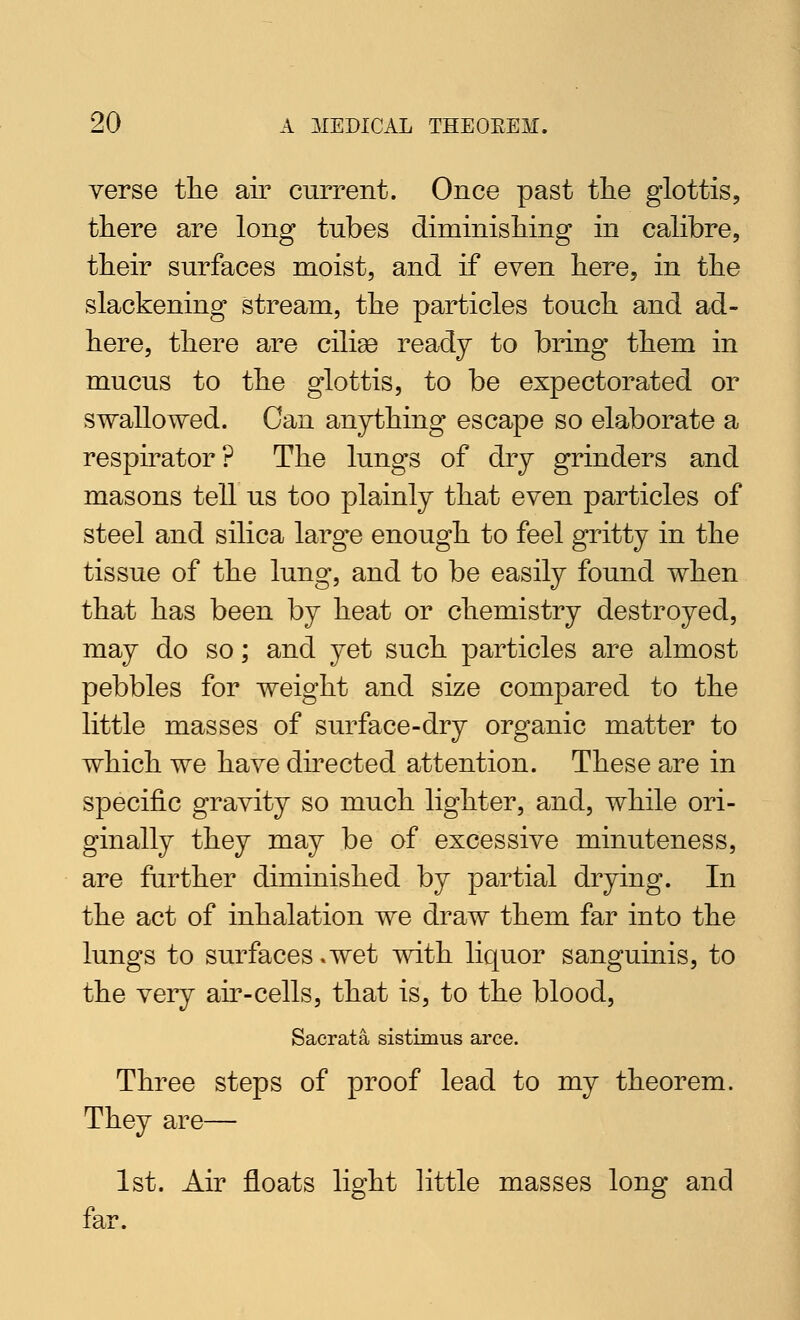 verse tlie air current. Once past tlie glottis, there are long tubes diminisliing in calibre, their surfaces moist, and if even here, in the slackening stream, the particles touch and ad- here, there are cilise ready to bring them in mucus to the glottis, to be expectorated or swallowed. Can anything escape so elaborate a respirator? The lungs of dry grinders and masons tell us too plainly that even particles of steel and silica large enough to feel gritty in the tissue of the lung, and to be easily found when that has been by heat or chemistry destroyed, may do so; and yet such particles are almost pebbles for weight and size compared to the little masses of surface-dry organic matter to which we have directed attention. These are in specific gravity so much lighter, and, while ori- ginally they may be of excessive minuteness, are further diminished by partial drying. In the act of inhalation we draw them far into the lungs to surfaces .wet with liquor sanguinis, to the very ah*-cells, that is, to the blood, Sacrata sistimus arce. Three steps of proof lead to my theorem. They are— 1st. Air floats light little masses long and far.