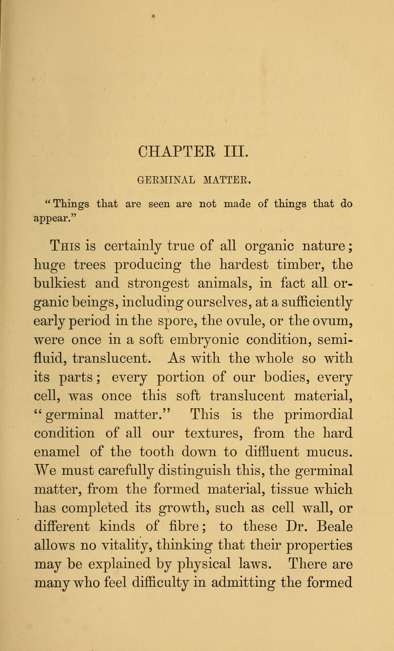 CHAPTER III. GEEMINAL MATTER. Things that are seen are not made of tilings tliat do appear. This is certainly true of all organic nature; huge trees producing the hardest timber, the bulkiest and strongest animals, in fact all or- ganic beings, including ourselves, at a sufficiently early period in the spore, the ovule, or the ovum, were once in a soft embryonic condition, semi- fluid, translucent. As with the whole so with its parts; every portion of our bodies, every cell, was once this soft translucent material, <« germinal matter. This is the primordial condition of all our textures, from the hard enamel of the tooth down to diffluent mucus. We must carefully distinguish this, the germinal matter, from the formed material, tissue which has completed its growth, such as cell wall, or different kinds of fibre; to these Dr. Beale allows no vitality, thinking that their properties may be explained by physical laws. There are many who feel difficulty in admitting the formed