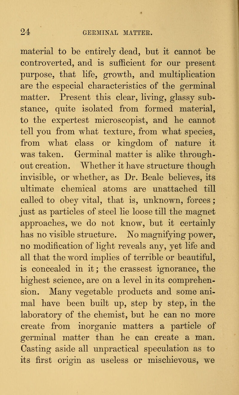 material to be entirely dead, but it cannot be controverted, and is sufficient for our present purpose, tliat life, growth, and multiplication are tlie especial cliaracteristics of tlie germinal matter. Present this clear, living, glassy sub- stance, quite isolated from formed material, to the expertest microscopist, and lie cannot tell you from what texture, from what species, from what class or kingdom of nature it was taken. Germinal matter is alike through- out creation. Whether it have structure though invisible, or whether, as Dr. Beale believes, its ultimate chemical atoms are unattached till called to obey vital, that is, unknown, forces; just as particles of steel lie loose till the magnet approaches, we do not know, but it certainly has no visible structure. Ko magnifying power, no modification of light reveals any, yet life and all that the word implies of terrible or beautiful, is concealed in it; the crassest ignorance, the highest science, are on a level in its comprehen- sion. Many vegetable products and some ani- mal have been built up, step by step, in the laboratory of the chemist, but he can no more create from inorganic matters a particle of germinal matter than he can create a man. Casting aside all unpractical speculation as to its first origin as useless or mischievous, we