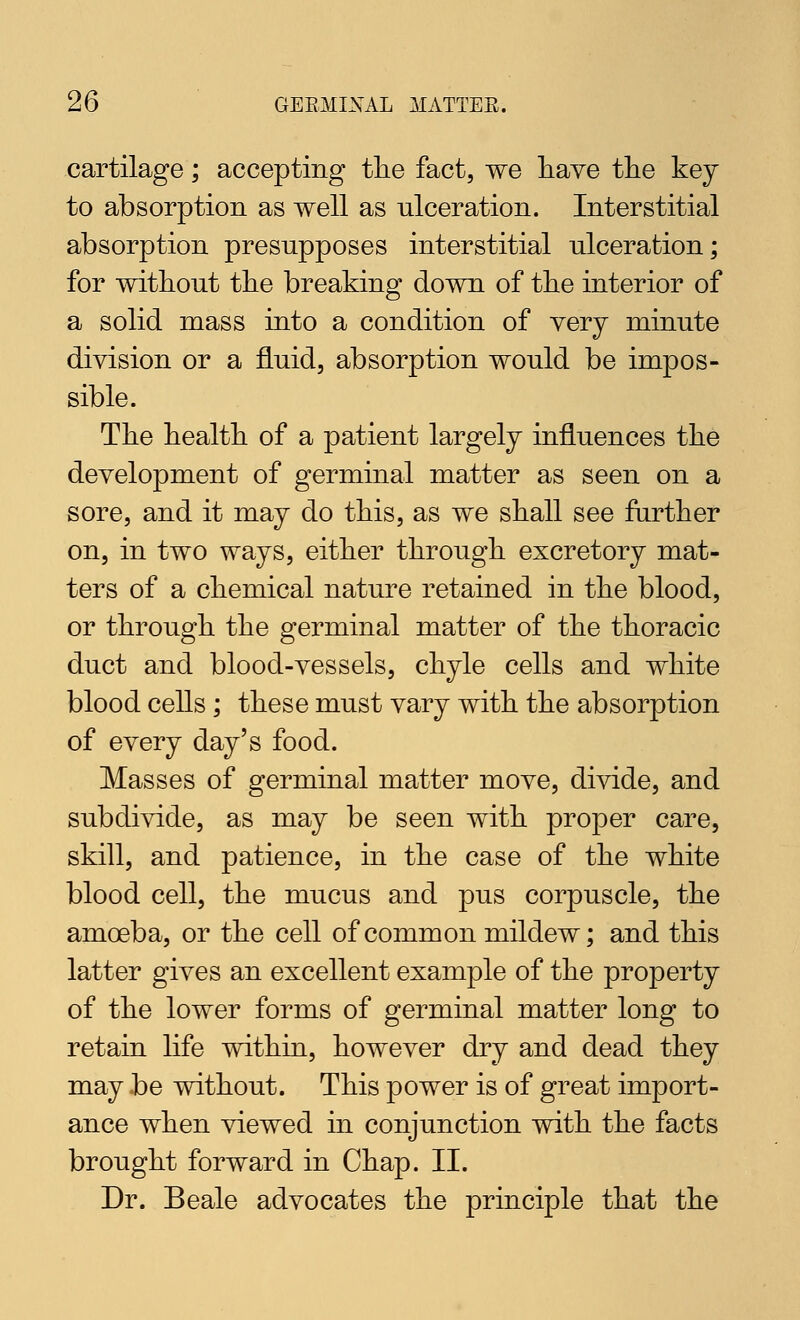 cartilage; accepting the fact, we liave tlie key to absorption as well as ulceration. Interstitial absorption presupposes interstitial ulceration; for without the breaking down of the interior of a solid mass into a condition of very minute division or a fluid, absorption would be impos- sible. The health of a patient largely influences the development of germinal matter as seen on a sore, and it may do this, as we shall see further on, in two ways, either through excretory mat- ters of a chemical nature retained in the blood, or through the germinal matter of the thoracic duct and blood-vessels, chyle cells and white blood cells; these must vary with the absorption of every day's food. Masses of germinal matter move, divide, and subdivide, as may be seen with proper care, skill, and patience, in the case of the white blood cell, the mucus and pus corpuscle, the amoeba, or the cell of common mildew; and this latter gives an excellent example of the property of the lower forms of germinal matter long to retain life within, however dry and dead they may be without. This power is of great import- ance when viewed in conjunction with the facts brought forward in Chap. II. Dr. Beale advocates the principle that the