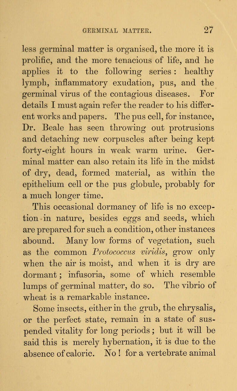 less germinal matter is organised, the more it is prolific, and the more tenacious of life, and he applies it to the following series : healthy lymph, inflammatory exudation, pus, and the germinal virus of the contagious diseases. For details I must again refer the reader to his differ- ent works and papers. The pus cell, for instance. Dr. Beale has seen throwing out protrusions and detaching new corpuscles after being kept forty-eight hours in weak warm urine. Grer- minal matter can also retain its life in the midst of dry, dead, formed material, as within the epithelium cell or the pus globule, probably for a much longer time. This occasional dormancy of life is no excep- tion in nature, besides eggs and seeds, which are prepared for such a condition, other instances abound. Many low forms of vegetation, such as the common Protococcus viriclis, grow only when the air is moist, and when it is dry are dormant; infasoria, some of which resemble lumps of germinal matter, do so. The vibrio of wheat is a remarkable instance. Some insects, either in the grub, the chrysalis, or the perfect state, remain in a state of sus- pended vitality for long periods; but it will be said this is merely hybernation, it is due to the absence of caloric. No ! for a vertebrate animal