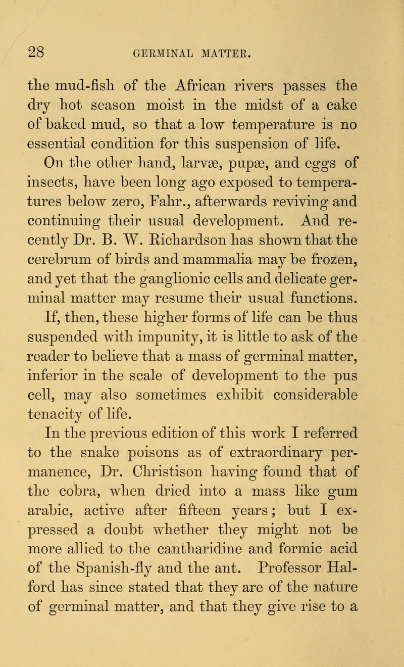 the mud-fisli of the African rivers passes the dry hot season moist in the midst of a cake of baked mud, so that a low temperature is no essential condition for this suspension of life. On the other hand, larvae, pupae, and eggs of insects, have been long ago exposed to tempera- tures below zero, Fahr., afterwards reviving and continuing their usual development. And re- cently Dr. B. W. Richardson has shown that the cerebrum of birds and mammalia may be frozen, and yet that the ganglionic cells and delicate ger- minal matter may resume their usual functions. If, then, these higher forms of life can be thus suspended with impunity, it is little to ask of the reader to believe that a mass of germinal matter, inferior in the scale of development to the pus cell, may also sometimes exhibit considerable tenacity of life. In the previous edition of this work I referred to the snake poisons as of extraordinary per- manence. Dr. Christison having found that of the cobra, when dried into a mass like gum arable, active after fifteen years; but I ex- pressed a doubt whether they might not be more allied to the cantharidine and formic acid of the Spanish-fly and the ant. Professor Hal- ford has since stated that they are of the nature of germinal matter, and that they give rise to a