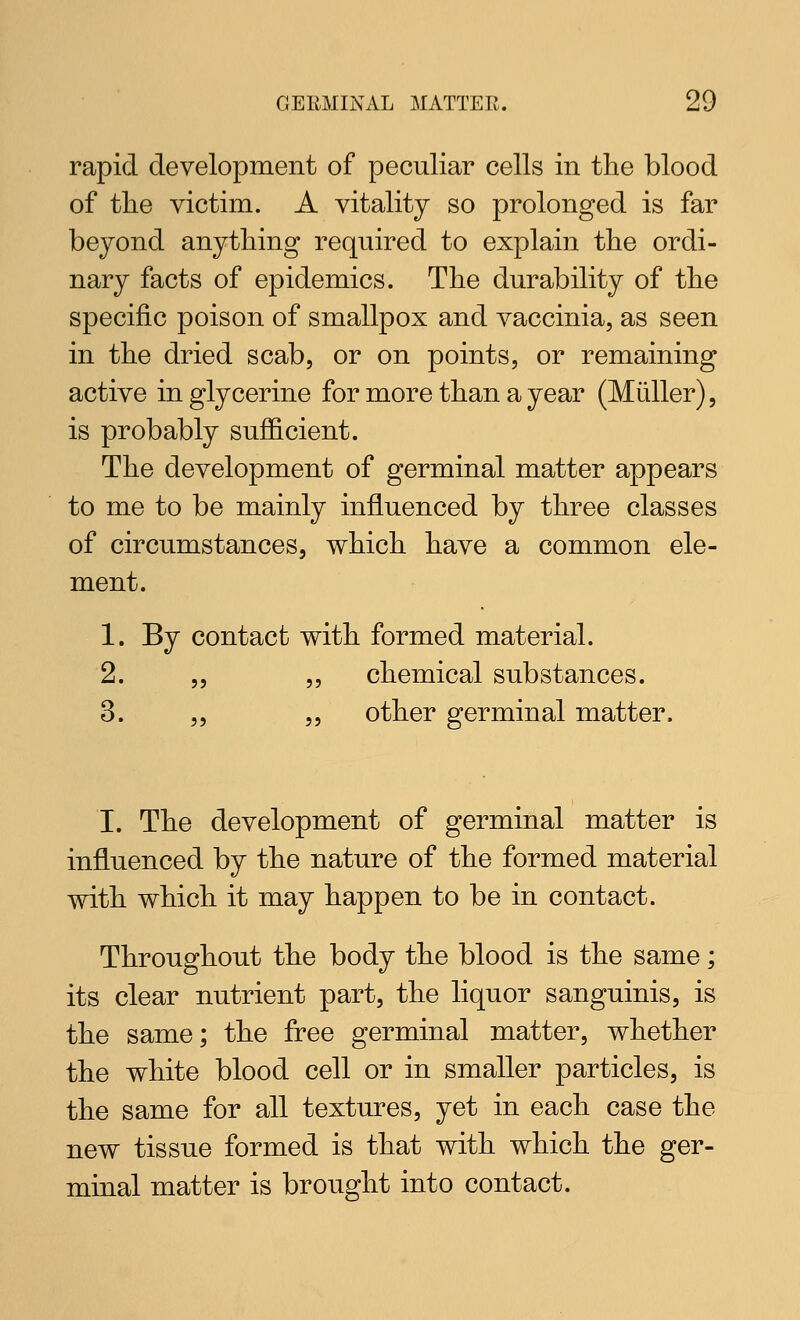 rapid development of peculiar cells in the blood of the victim. A vitality so prolonged is far beyond anything required to explain the ordi- nary facts of epidemics. The durability of the specific poison of smallpox and vaccinia, as seen in the dried scab, or on points, or remaining active in glycerine for more than a year (Miiller), is probably sufficient. The development of germinal matter appears to me to be mainly influenced by three classes of circumstances, which have a common ele- ment. 1. By contact with formed material. 2. „ ,, chemical substances. 3. „ 5, other germinal matter. I. The development of germinal matter is influenced by the nature of the formed material with which it may happen to be in contact. Throughout the body the blood is the same; its clear nutrient part, the liquor sanguinis, is the same; the free germinal matter, whether the white blood cell or in smaller particles, is the same for all textures, yet in each case the new tissue formed is that with which the ger- minal matter is brought into contact.