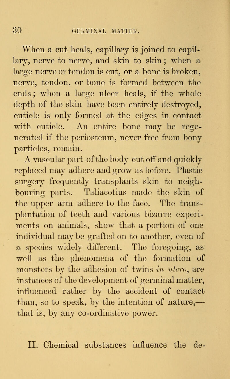 When a cut heals, capillary is joined to capil- lary, nerve to nerve, and skin to skin; wlien a large nerve or tendon is cut, or a bone is broken, nerve, tendon, or bone is formed between tlie ends; when a large ulcer heals, if the whole depth of the skin have been entirely destroyed, cuticle is only formed at the edges in contact with cuticle. An entire bone may be rege- nerated if the periosteum, never free from bony particles, remain. A vascular part of the body cut off and quickly replaced may adhere and grow as before. Plastic surgery frequently transplants skin to neigh- bouring parts. Taliacotius made the skin of the upper arm adhere to the face. The trans- plantation of teeth and various bizarre experi- ments on animals, show that a portion of one individual may be grafted on to another, even of a species widely different. The foregoing, as well as the phenomena of the formation of monsters by the adhesion of twins in utero, are instances of the development of germinal matter, influenced rather by the accident of contact than, so to speak, by the intention of nature,— that is, by any co-ordinative power. II. Chemical substances influence the de-