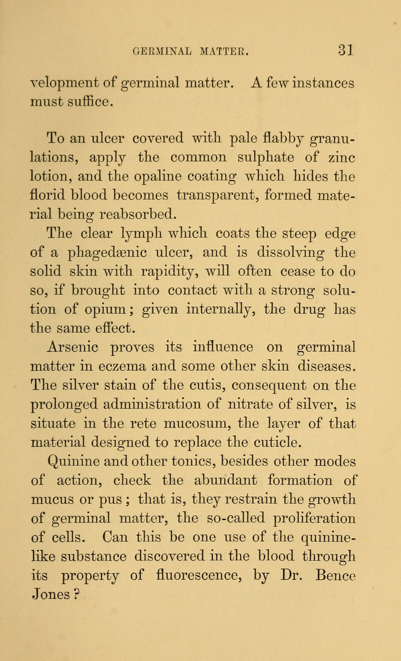 velopment of germinal matter. A few instances must suffice. To an ulcer covered with pale flabby granu- lations, apply tbe common sulphate of zinc lotion, and the opaline coating wliich hides the florid blood becomes transparent, formed mate- rial being reabsorbed. The clear lymph which coats the steep edge of a phagedsenic ulcer, and is dissolving the solid skin with rapidity, will often cease to do so, if brought into contact with a strong solu- tion of opium; given internally, the drug has the same effect. Arsenic proves its influence on germinal matter in eczema and some other skin diseases. The silver stain of the cutis, consequent on the prolonged administration of nitrate of silver, is situate in the rete mucosum, the layer of that material designed to replace the cuticle. Quinine and other tonics, besides other modes of action, check the abundant formation of mucus or pus ; that is, they restrain the growth of germinal matter, the so-called proliferation of cells. Can this be one use of the quinine- like substance discovered in the blood through its property of fluorescence, by Dr. Bence Jones ?