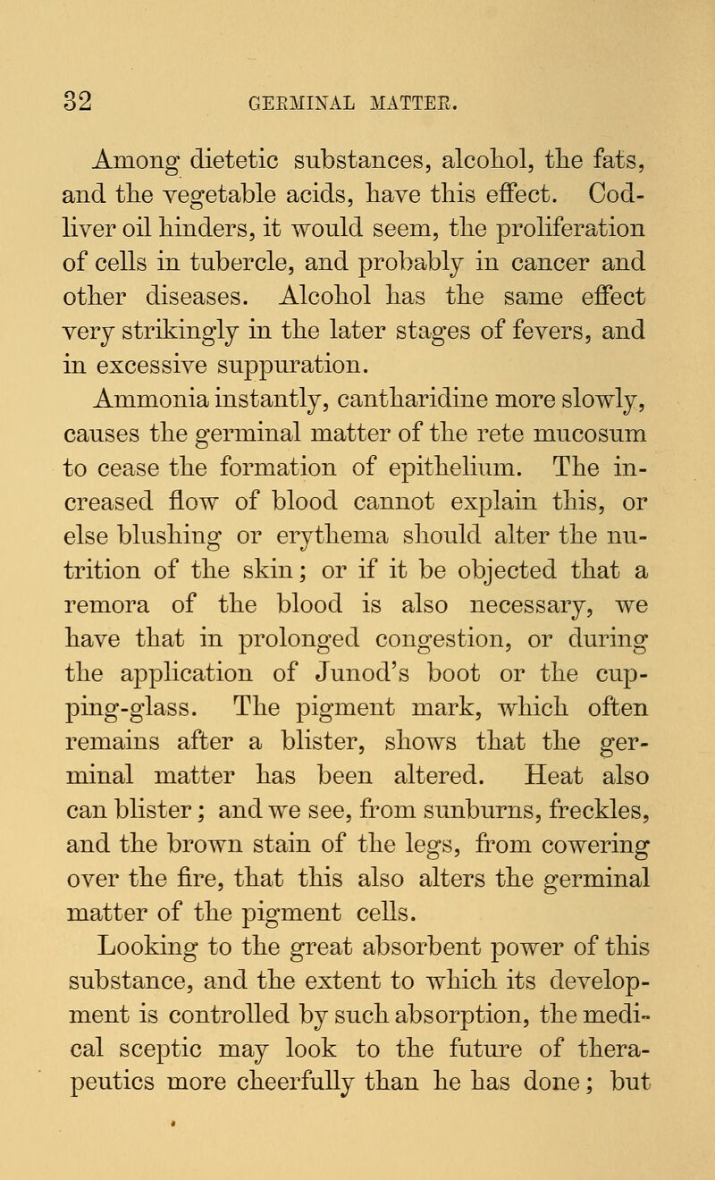 Among dietetic substances, alcoliol, tlie fats, and tlie vegetable acids, have tliis effect. Cod- liver oil Mnders, it would seem, tlie proliferation of cells in tubercle, and probably in cancer and other diseases. Alcohol has the same effect very strikingly in the later stages of fevers, and in excessive suppuration. Ammonia instantly, cantharidine more slowly, causes the germinal matter of the rete mucosum to cease the formation of epithelium. The in- creased flow of blood cannot explain this, or else blushing or erythema should alter the nu- trition of the skin; or if it be objected that a remora of the blood is also necessary, we have that in prolonged congestion, or during the application of Junod's boot or the cup- ping-glass. The pigment mark, which often remains after a blister, shows that the ger- minal matter has been altered. Heat also can blister; and we see, from sunburns, freckles, and the brown stain of the legs, from cowering over the fire, that this also alters the germinal matter of the pigment cells. Looking to the great absorbent power of this substance, and the extent to which its develop- ment is controlled by such absorption, the medi- cal sceptic may look to the future of thera- peutics more cheerfully than he has done; but