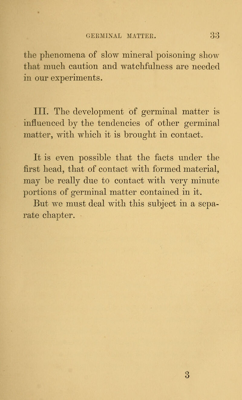 the phenomena of slow mineral poisoning show that much caution and watchfulness are needed in our experiments. III. The development of germinal matter is influenced by the tendencies of other germinal matter, with which it is brought in contact. It is even possible that the facts under the first head, that of contact with formed material, may be really due to contact with very minute portions of germinal matter contained in it. But we must deal with this subject in a sepa- rate chapter.