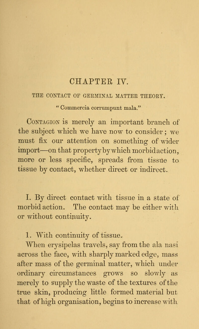 CHAPTER IV. THE CONTACT OF GEEMINAL MATTER THEOET. Oominercia corrumpunt mala. Contagion is merely an important branch of the subject which we have now to consider; we must fix our attention on something of wider import—on that propertjby which morbid action, more or less specific, spreads from tissue to tissue by contact, whether direct or indirect. I. By direct contact with tissue in a state of morbid action. The contact may be either with or without continuity. 1. With continuity of tissue. Wlien erysipelas travels, say from the ala nasi across the face, with sharply marked edge, mass after mass of the germinal matter, which under ordinary circumstances grows so slowly as merely to supply the waste of the textures of the true skin, producing little formed material but that of high organisation, begins to increase with