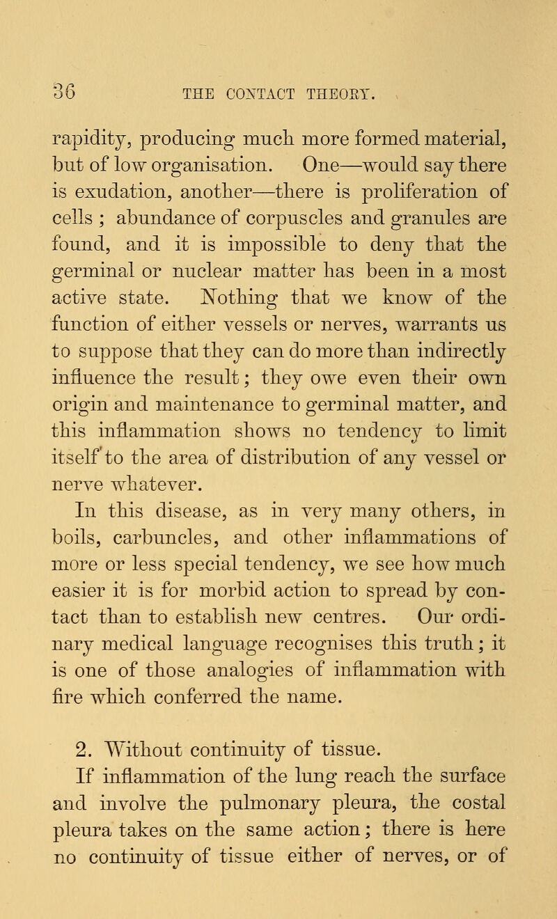 rapidity, producing mucli more formed material, but of low organisation. One—would say there is exudation, another—there is proliferation of cells ; abundance of corpuscles and granules are found, and it is impossible to deny that the germinal or nuclear matter has been in a most active state. JSTothing that we know of the function of either vessels or nerves, warrants us to suppose that they can do more than indirectly influence the result; they owe even their own origin and maintenance to germinal matter, and this inflammation shows no tendency to limit itself'to the area of distribution of any vessel or nerve whatever. In this disease, as in very many others, in boils, carbuncles, and other inflammations of more or less special tendency, we see how much easier it is for morbid action to spread by con- tact than to establish new centres. Our ordi- nary medical language recognises this truth; it is one of those analogies of inflammation with fire which conferred the name. 2. Without continuity of tissue. If inflammation of the lung reach the surface and involve the pulmonary pleura, the costal pleura takes on the same action; there is here no continuity of tissue either of nerves, or of