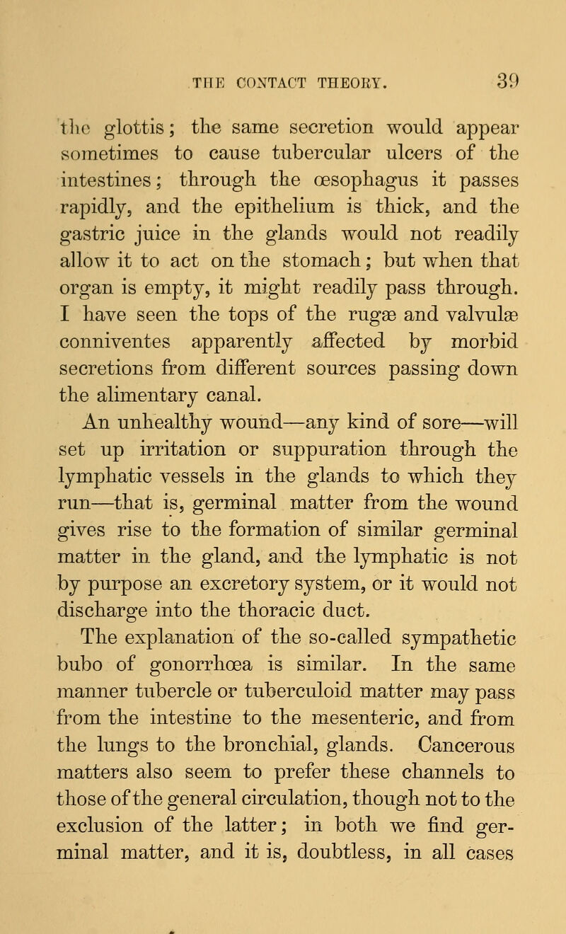 tlic glottis; the same secretion would appear sometimes to cause tubercular ulcers of the intestines; through the oesophagus it passes rapidly, and the epithelium is thick, and the gastric juice in the glands would not readily allow it to act on the stomach; but when that organ is empty, it might readily pass through. I have seen the tops of the rugge and valvulge conniventes apparently affected by morbid secretions from different sources passing down the alimentary canal. An unhealthy wound—any kind of sore—will set up irritation or suppuration through the lymphatic vessels in the glands to which they run—^that is, germinal matter from the wound gives rise to the formation of similar germinal matter in the gland, and the lymphatic is not by purpose an excretory system, or it would not discharge into the thoracic duct. The explanation of the so-called sympathetic bubo of gonorrhoea is similar. In the same manner tubercle or tuberculoid matter may pass from the intestine to the mesenteric, and from the lungs to the bronchial, glands. Cancerous matters also seem to prefer these channels to those of the general circulation, though not to the exclusion of the latter; in both we find ger- minal matter, and it is, doubtless, in all cases