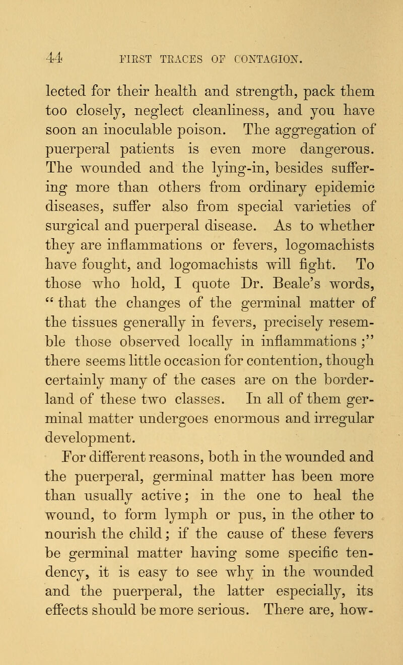 lected for tlieir health and strength, pack them too closely, neglect cleanliness, and you have soon an inoculable poison. The aggregation of puerperal patients is even more dangerous. The wounded and the lying-in, besides suffer- ing more than others from ordinary epidemic diseases, suffer also from special varieties of surgical and puerperal disease. As to whether they are inflammations or fevers, logomachists have fought, and logomachists will fight. To those who hold, I quote Dr. Beale's words,  that the changes of the germinal matter of the tissues generally in fevers, precisely resem- ble those observed locally in inflammations ; there seems little occasion for contention, though certainly many of the cases are on the border- land of these two classes. In all of them ger- minal matter undergoes enormous and irregular development. For different reasons, both in the wounded and the puerperal, germinal matter has been more than usually active; in the one to heal the wound, to form lymph or pus, in the other to nourish the child; if the cause of these fevers be germinal matter having some specific ten- dency, it is easy to see why in the wounded and the puerperal, the latter especially, its effects should be more serious. There are, how-