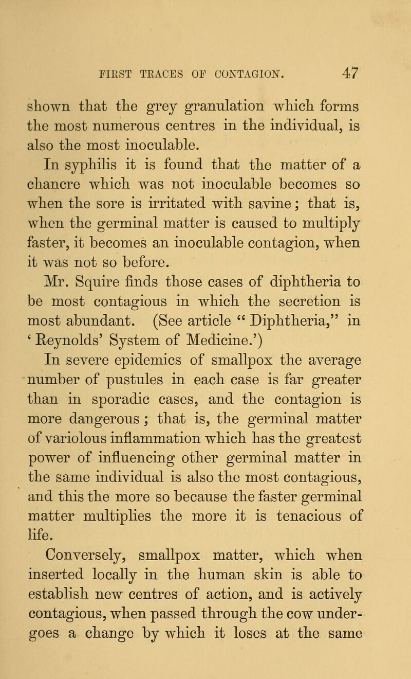 shown tliat the grey granulation which forms the most numerous centres in the individual, is also the most inoculable. In syphilis it is found that the matter of a chancre which was not inoculable becomes so when the sore is irritated with savine; that is, when the germinal matter is caused to multiply faster, it becomes an inoculable contagion, when it was not so before. Mr. Squire finds those cases of diphtheria to be most contagious in which the secretion is most abundant. (See article  Diphtheria, in ' Eeynolds' System of Medicine.') In severe epidemics of smallpox the average number of pustules in each case is far greater than in sporadic cases, and the contagion is more dangerous; that is, the germinal matter of variolous inflammation which has the greatest power of influencing other germinal matter in the same individual is also the most contagious, and this the more so because the faster germinal matter multiplies the more it is tenacious of life. Conversely, smallpox matter, which when inserted locally in the human skin is able to establish new centres of action, and is actively contagious, when passed through the cow under- goes a change by which it loses at the same