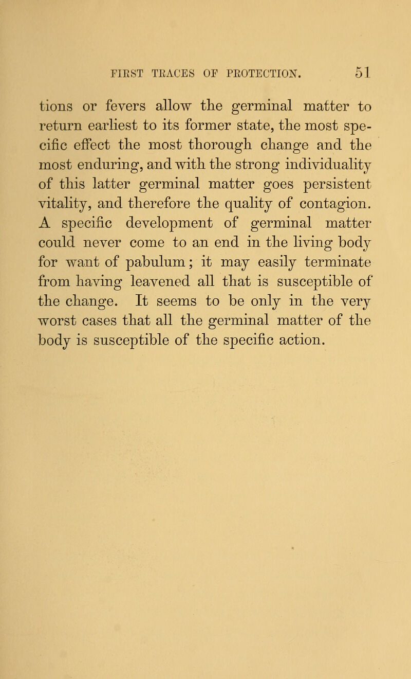tions or fevers allow tlie germinal matter to return earliest to its former state, tlie most spe- cific effect tlie most thorough change and the most enduring, and with the strong individuality of this latter germinal matter goes persistent vitality, and therefore the quality of contagion. A specific development of germinal matter could never come to an end in the living body for want of pabulum; it may easily terminate from having leavened all that is susceptible of the change. It seems to be only in the very worst cases that all the germinal matter of the body is susceptible of the specific action.
