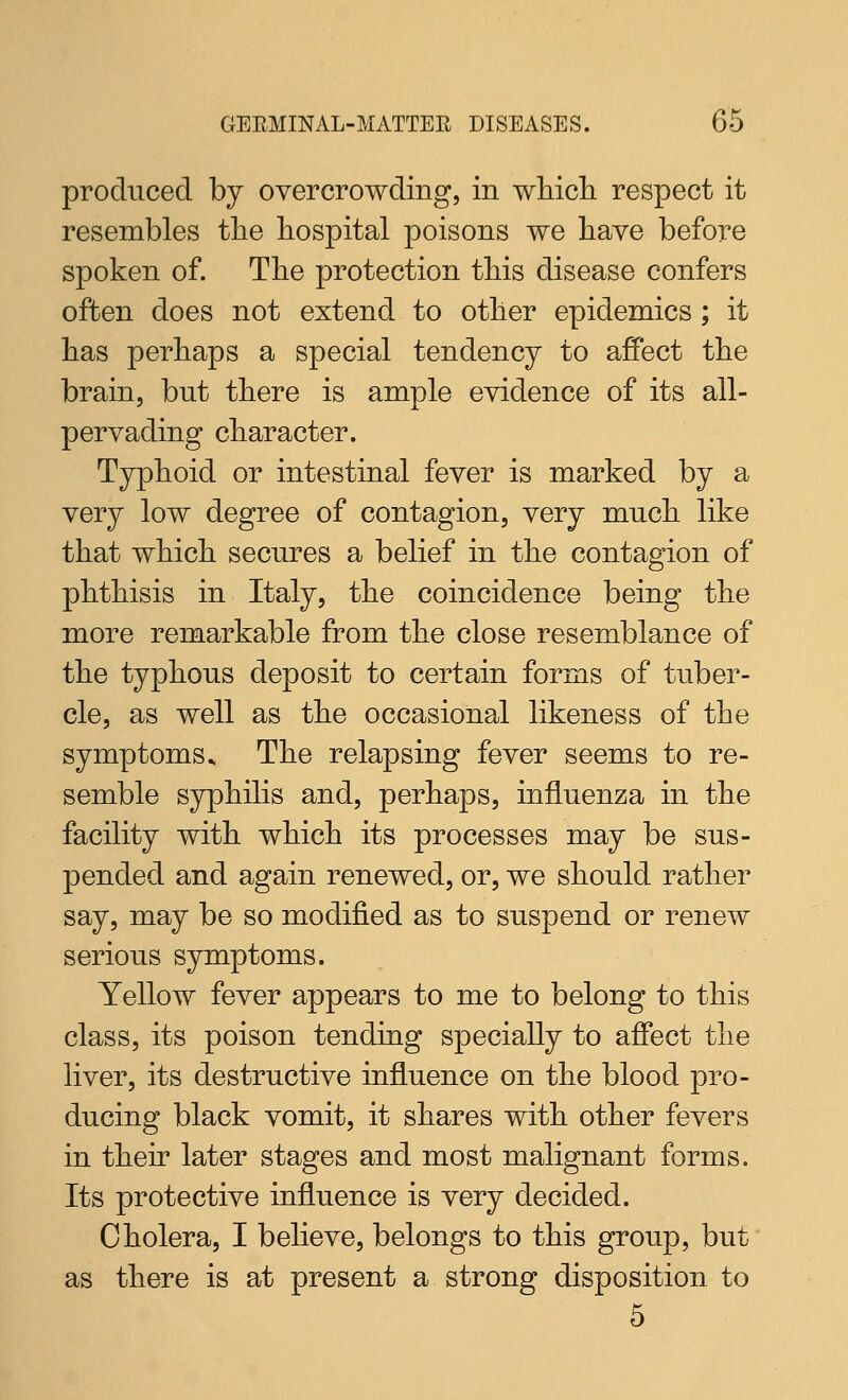 produced by overcrowding, in wliicli respect it resembles the hospital poisons we have before spoken of. The protection this disease confers often does not extend to other epidemics ; it has perhaps a special tendency to affect the brain, but there is ample evidence of its all- pervading character. Typhoid or intestinal fever is marked by a very low degree of contagion, very much like that which secures a belief in the contagion of phthisis in Italy, the coincidence being the more remarkable from the close resemblance of the typhous deposit to certain forms of tuber- cle, as well as the occasional likeness of the symptoms.. The relapsing fever seems to re- semble syphilis and, perhaps, influenza in the facility with which its processes may be sus- pended and again renewed, or, we should rather say, may be so modified as to suspend or renew serious symptoms. Yellow fever appears to me to belong to this class, its poison tending specially to affect the liver, its destructive influence on the blood pro- ducing black vomit, it shares with other fevers in their later stages and most malignant forms. Its protective influence is very decided. Cholera, I believe, belongs to this group, but as there is at present a strong disposition to 5