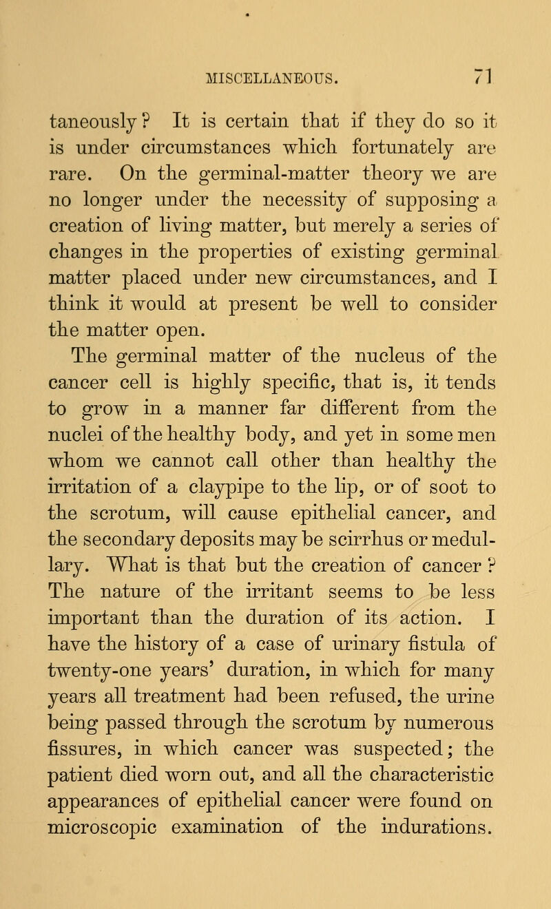 taneously ? It is certain that if tliey do so it is under circumstances wliicli fortunately are rare. On the germinal-matter theory we are no longer under the necessity of supposing a creation of living matter, but merely a series of changes in the properties of existing germinal matter placed under new circumstances, and I think it would at present be well to consider the matter open. The germinal matter of the nucleus of the cancer cell is highly specific, that is, it tends to grow in a manner far different from the nuclei of the healthy body, and yet in some men whom we cannot call other than healthy the irritation of a claypipe to the lip, or of soot to the scrotum, will cause epithelial cancer, and the secondary deposits may be scirrhus or medul- lary. What is that but the creation of cancer ? The nature of the irritant seems to be less important than the duration of its action. I have the history of a case of urinary fistula of twenty-one years' duration, in which for many years all treatment had been refused, the urine being passed through the scrotum by numerous fi.ssures, in which cancer was suspected; the patient died worn out, and all the characteristic appearances of epithelial cancer were found on microscopic examination of the indurations.