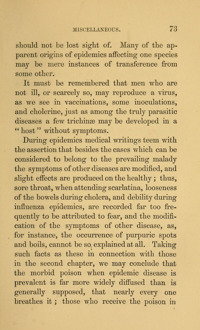 should not be lost sight of. Many of the ap- parent origins of epidemics affecting one species may be mere instances of transference from some other. It must be remembered that men who are not ill, or scarcely so, may reproduce a virus, as we see in vaccinations, some inoculations, and cholerine, just as among the truly parasitic diseases a few trichinge may be developed in a  host  without symptoms. During epidemics medical writings teem with the assertion that besides the cases which can be considered to belong to the prevailing malady the symptoms of other diseases are modified, and slight effects are produced on the healthy ; thus, sore throat, when attending scarlatina, looseness of the bowels during cholera, and debility during influenza epidemics, are recorded far too fre- quently to be attributed to fear, and the modifi- cation of the symptoms of other disease, as, for instance, the occurrence of purpuric spots and boils, cannot be so. explained at all. Taking such facts as these in connection with those in the second chapter, we may conclude that the morbid poison when epidemic disease is prevalent is far more widely diffused than is generally supposed, that nearly every one breathes it; those who receive the poison in