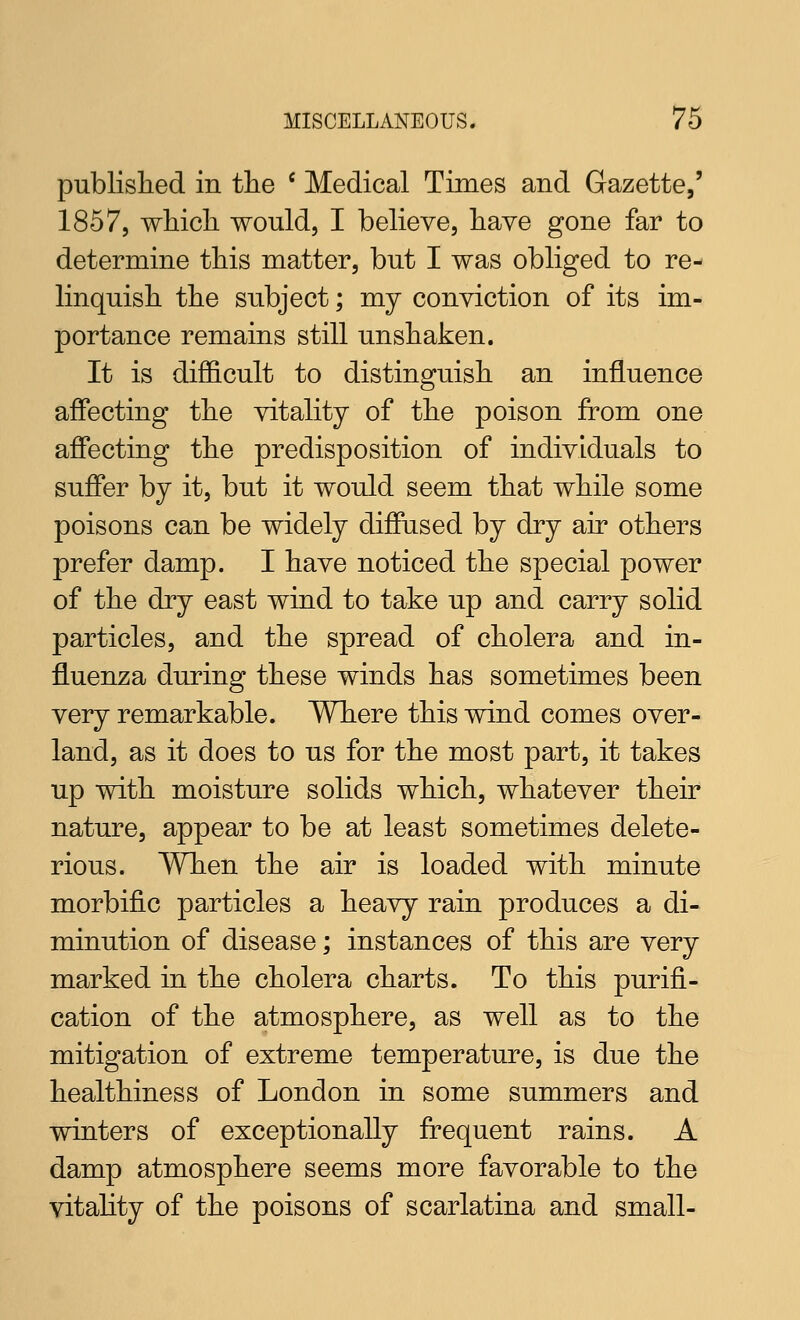 published in tlie ' Medical Times and Gazette,' 1857, wliicli would, I believe, have gone far to determine this matter, but I was obliged to re- linquish the subject; my conyiction of its im- portance remains still unshaken. It is difficult to distinguish an influence affecting the vitality of the poison from one affecting the predisposition of individuals to suffer by it, but it would seem that while some poisons can be widely diffused by dry air others prefer damp. I have noticed the special power of the dry east wind to take up and carry solid particles, and the spread of cholera and in- fluenza during these winds has sometimes been very remarkable. Where this wind comes over- land, as it does to us for the most part, it takes up with moisture solids which, whatever their nature, appear to be at least sometimes delete- rious. When the air is loaded with minute morbific particles a heavy rain produces a di- minution of disease; instances of this are very marked in the cholera charts. To this purifi- cation of the atmosphere, as well as to the mitigation of extreme temperature, is due the healthiness of London in some summers and winters of exceptionally frequent rains. A damp atmosphere seems more favorable to the vitahty of the poisons of scarlatina and small-