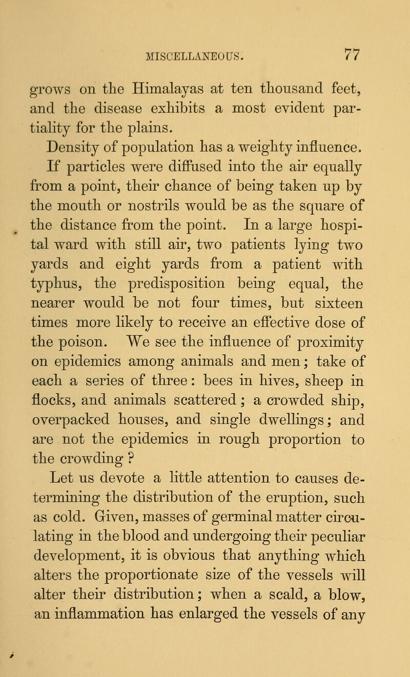 grows on the Himalayas at ten thousand feet, and the disease exhibits a most evident par- tiality for the plains. Density of population has a weighty influence. If particles were diffused into the air equally from a point, their chance of being taken up by the mouth or nostrils would be as the square of the distance from the point. In a large hospi- tal ward with still air, two patients lying two yards and eight yards from a patient with typhus, the predisposition being equal, the nearer would be not four times, but sixteen times more likely to receive an effective dose of the poison. We see the influence of proximity on epidemics among animals and men; take of each a series of three: bees in hives, sheep in flocks, and animals scattered; a crowded ship, overpacked houses, and single dwellings; and are not the epidemics in rough proportion to the crowding ? Let us devote a little attention to causes de- termining the distribution of the eruption, such as cold. Given, masses of germinal matter circu- lating in the blood and undergoing their peculiar development, it is obvious that anything which alters the proportionate size of the vessels will alter their distribution; when a scald, a blow, an inflammation has enlarged the vessels of any