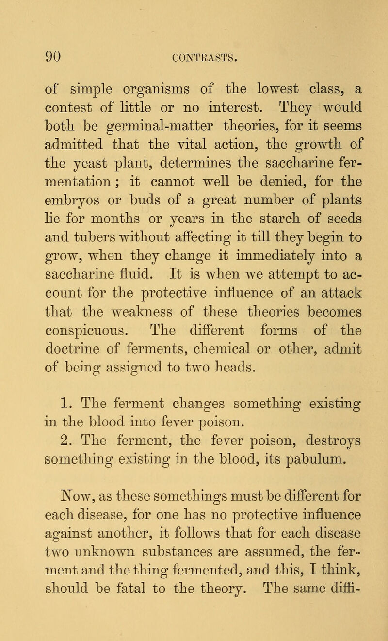 of simple organisms of tlie lowest class, a contest of little or no interest. They would both, be germinal-matter theories, for it seems admitted that the vital action, the growth of the yeast plant, determines the saccharine fer- mentation ; it cannot well be denied, for the embryos or buds of a great number of plants lie for months or years in the starch of seeds and tubers without affecting it till they begin to grow, when they change it immediately into a saccharine fluid. It is when we attempt to ac- count for the protective influence of an attack that the weakness of these theories becomes conspicuous. The different forms of the doctrine of ferments, chemical or other, admit of being assigned to two heads. 1. The ferment changes something existing in the blood into fever poison. 2. The ferment, the fever poison, destroys something existing in the blood, its pabulum. Now, as these somethings must be different for each disease, for one has no protective influence against another, it follows that for each disease two unknown substances are assumed, the fer- ment and the thing fermented, and this, I think, should be fatal to the theory. The same diffi-