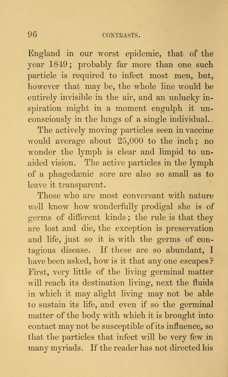 England in our worst epidemic, that of the year 1849; probably far more than one such particle is required to infect most men, but, however that may be, the whole line would be entirely invisible in the air, and an unlucky in- spiration might in a moment engulph it un- consciously in the lungs of a single individual.. The actively moving particles seen in vaccine would average about 25,000 to the inch; no wonder the lymph is clear and limpid to un- aided vision. The active particles in the lymph of a phagedgenic sore are also so small as to leave it transparent. Those who are most conversant with nature well know how wonderfully prodigal she is of germs of different kinds; the rule is that they are lost and die, the exception is preservation and life, just so it is with the germs of con- tagious disease. If these are so abundant, I have been asked, how is it that any one escapes ? First, very little of the living germinal matter will reach its destination living, next the fluids in which it may alight living may not be able to sustain its life, and even if so the germinal matter of the body with which it is brought into contact may not be susceptible of its influence, so that the particles that infect will be very few in many myriads. If the reader has not directed his