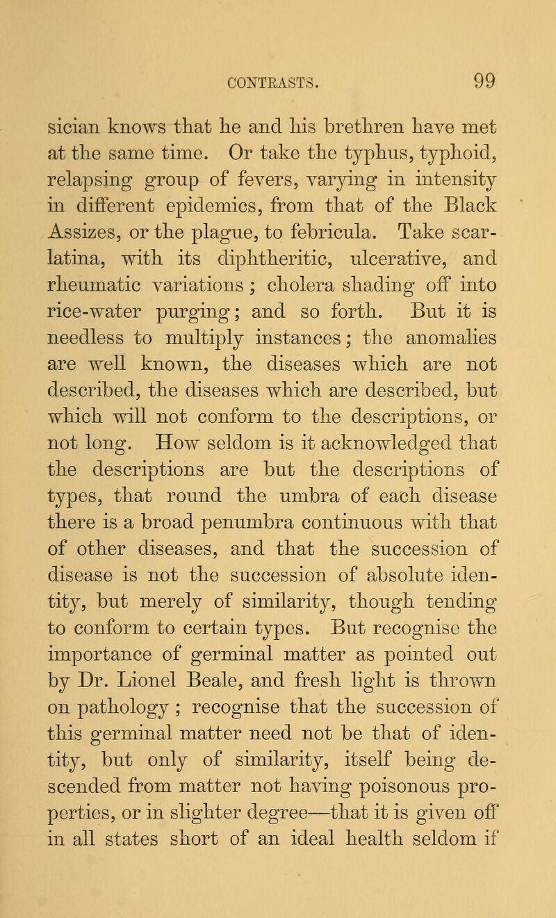 sician knows that lie and liis brethren have met at the same time. Or take the typhus, typhoid, relapsing group of fevers, varying in intensity in different epidemics, from that of the Black Assizes, or the plague, to febricula. Take scar- latina, with its diphtheritic, ulcerative, and rheumatic variations ; cholera shading off into rice-water purging; and so forth. But it is needless to multiply instances; the anomalies are well known, the diseases which are not described, the diseases which are described, but which will not conform to the descriptions, or not long. How seldom is it acknowledged that the descriptions are but the descriptions of types, that round the umbra of each disease there is a broad penumbra continuous with that of other diseases, and that the succession of disease is not the succession of absolute iden- tity, but merely of similarity, though tending to conform to certain types. But recognise the importance of germinal matter as pointed out by Dr. Lionel Beale, and fresh light is thrown on pathology; recognise that the succession of this germinal matter need not be that of iden- tity, but only of similarity, itself being de- scended from matter not having poisonous pro- perties, or in slighter degree—that it is given off in all states short of an ideal health seldom if