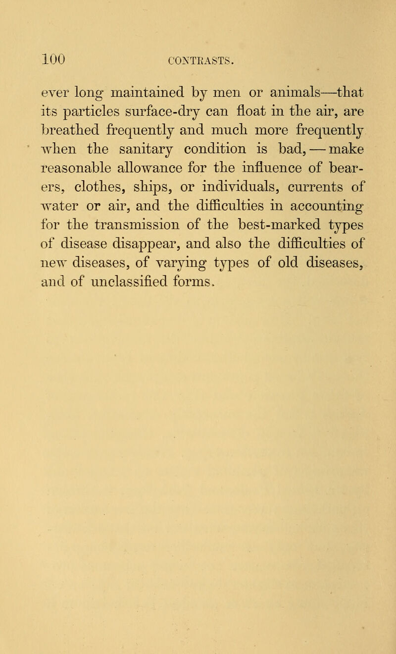 ever long maintained by men or animals—that its particles surface-dry can float in the air, are breathed frequently and much more frequently when the sanitary condition is bad, — make reasonable allowance for the influence of bear- ers, clothes, ships, or individuals, currents of water or air, and the difficulties in accounting for the transmission of the best-marked types of disease disappear, and also the difficulties of new diseases, of varying types of old diseases, and of unclassified forms.