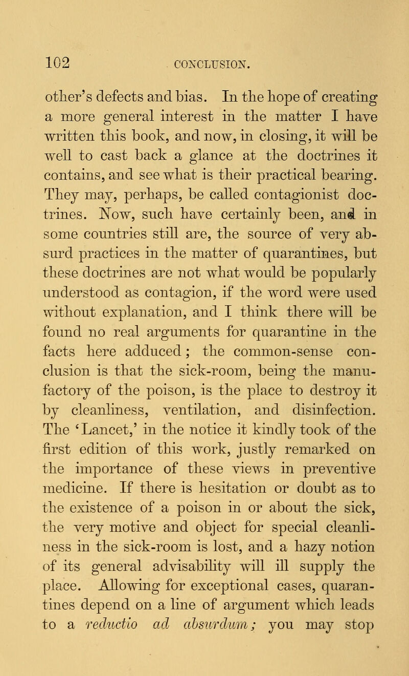 other's defects and bias. In tlie hope of creating a more general interest in the matter I have written this book, and now, in closing, it will be well to cast back a glance at the doctrines it contains, and see what is their practical bearing. They may, perhaps, be called contagionist doc- trines. Now, such have certainly been, and in some countries still are, the source of very ab- surd practices in the matter of quarantines, but these doctrines are not what would be popularly understood as contagion, if the word were used without explanation, and I think there will be found no real arguments for quarantine in the facts here adduced; the common-sense con- clusion is that the sick-room, being the manu- factory of the poison, is the place to destroy it by cleanliness, ventilation, and disinfection. The 'Lancet,' in the notice it kindly took of the first edition of this work, justly remarked on the importance of these views in preventive medicine. If there is hesitation or doubt as to the existence of a poison in or about the sick, the very motive and object for special cleanli- ness in the sick-room is lost, and a hazy notion of its general advisabihty wiU ill supply the place. Allowing for exceptional cases, quaran- tines depend on a line of argument which leads to a recludio ad absiirdiim; you may stop