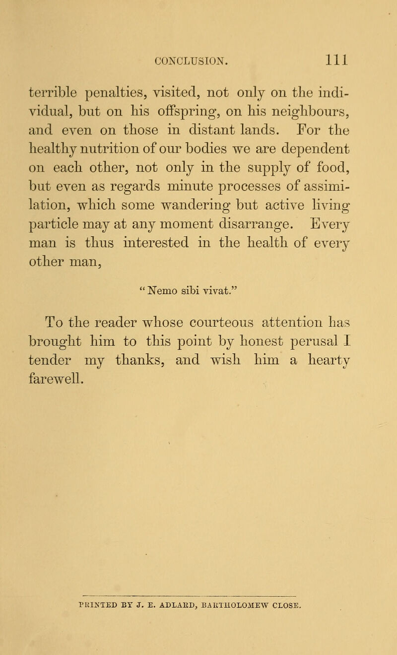 terrible penalties, visited, not only on the indi- vidual, but on liis oflPspring, on his neighbours, and even on those in distant lands. For the healthy nutrition of our bodies we are dependent on each other, not only in the supply of food, but even as regards minute processes of assimi- lation, which some wandering but active living particle may at any moment disarrange. Every man is thus interested in the health of every other man,  Nemo sibi vivat. To the reader whose courteous attention has brought him to this point by honest perusal I tender my thanks, and wish him a hearty farewell. PRINTED BY J. E. ADLAED, BAlilKOLOMEW CLOSE,
