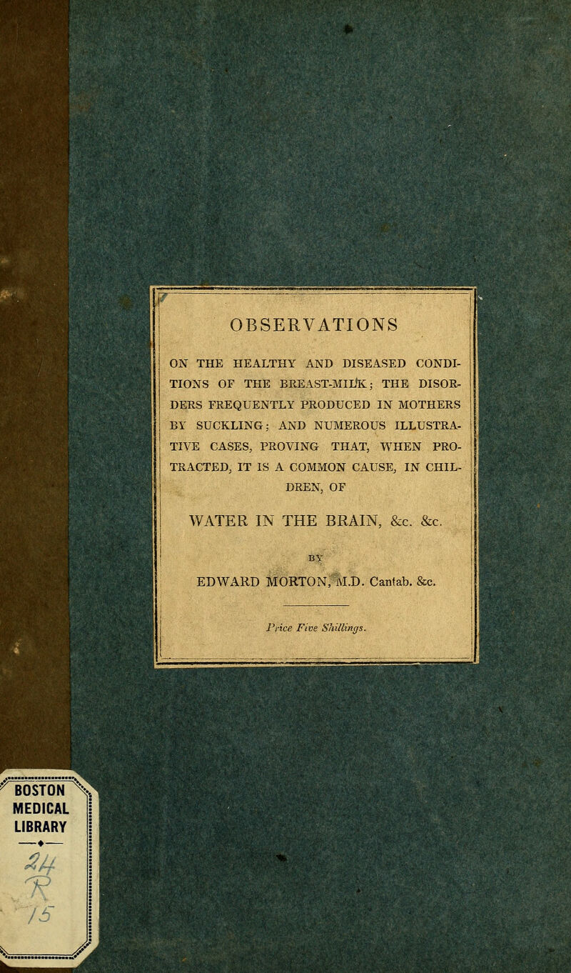 OBSERVATIONS ON THE HEALTHY AND DISEASED CONDI- TIONS OF THE BREAST-MIUK; THE DISOR- DERS FREQUENTLY PRODUCED IN MOTHERS BY SUCKLING; AND NUMEROUS ILLUSTRA- TIVE CASES, PROVING THAT, WHEN PRO- TRACTED, IT IS A COMMON CAUSE, IN CHIL- DREN, OF WATER IN THE BRAIN, &c. &c. EDWARD MORTON, M.D. Cantab. &c. Price Five Shillings.