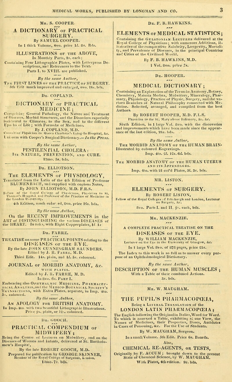 Mr. S. COOPER. A DICTIONARy'of PRACTICAL SURGERY. By SAMUEL COOPER. In 1 thick Volume, 8vo. price 11. 89. Bds. ILLUSTRATIONS of the ABOVE, In Monthly Parts, is. each ; Containing Four Lithographic Plates, with Letterpress De- scriptions, an! References to the Text. Parts I. to XVIII. are published. By the same Author, The FIll^T LINES of the PRACTICE of SURGERY. 5th Kdit much improved and enlarged, rivo. 18s. bds. Dr. COPLAND. DICTIONARY of PRACTICAL MEDICINE; Comprising General Pathology, the Nature and Treatment of Diseases, Morbid Structures, and the Disorders especially incidental to Climates, to the Sex, and to the different Epo lis of Life ; with Formulae of Medicines. By J. COPLAND, M.D. Cnnsultine Physician to Queen Charlotte.'.-. Lying-in Hospital, &c. I niorm with Cooper's Surgical Dictionary.—In the Press. By the same Author, PESTILENTIAL CHOLERA: Irs NATURE, PREVENTION, and CURE. 12mo. 5s. bds. Dn. ELLIOTSON. The ELEMENTs'of PHYSIOLOGY, Translated from the Latin of the 4th Edition of Professor BLUM EN BACH, and supplied with copious Notes, By JOHN ELLIOTSON, M.D. F.R.S. FeMow of the Koyal CnMege of Physicians, Physician to St. Thomas's Hospital, and Professor of the Practice of Medicine in the London University. 4ih Edition, much enlar.ed, Svo. price 16s. bds. By the same Author, On the RECENT IMPROVEMENTS in the ART of DISTINGUISHING the various DISEASES of the HEART. In folio, with Eight Copperplates, U. \s. Dr. FARRE. TREATISE on some PRACTICAL POINTS relating to the DISEASES of the EYE. By the late JOHN CUNNINGHAM SAUNDERS. Edited by J. R. Parre, M.D. Third Edit. 14s. plain, and 11. 5.9. coloured. JOURNAL of MORBID ANATOMY, &c. WITH PLATES. Edited by J. U. FARRE, M.D. In 8vo. 6.9. Part I. Embracing also Ophthalmic Medicine, Pharmaceu- i n:A[. Ana lysis,and the Medico-Botanical Society's IjL'it vnsactions, with Extra Plates, separate, in Imp. 4to. 5.v. coloured. By the same Author, An APOLOGY for BRITISH ANATOMY. In Imp. 4lo. with two beautiful Lithographic Illustrations. Price ys. plain, or 12s. coloured. Dr. MOOCH. PRACTICAL COMPENDIUM of MIDWIFERY; Being the Course of Lectures on Midwifery, and on the Diseases of Women and Infants, delivered at St. Bartholo- mew's Hospita', By the late ROBERT GOOCH, M.D. Prepared for publication by GEORGE SKINNER, Member of the Royal College of Surgeons, London. 13mo. 7*. bds. Dr. F. B. HAWKINS. ELEMENTS of MEDICAL STATISTICS; Containing the Gulsto.man Lectures delivered at the Royal College of Physicians; with numerous Additions, il- lustrative of the comparative Salubrity, Longevity, Mortali- ty, and Prevalence of Diseases, in the principal Countries and Cities of the Civilized World. By F. B. HAWKINS, M.D. 1 Vol. 8vo. price 3. Dr. HOOPER. MEDICAL DICTIONARY; Containing an Explanation of theTermsin Anatomy,Botany, Chemistry, Materia Mediea, Midwifery, Mineralogy, Phar- macy, Physiology, Practice of Physic, Surgery, and the va- rious Branches of Natural Philosophy connected with Me- dicine. Selected, arranged, and compiled from the best Authors. By ROBERT HOOPER, M.D. F.L.S. Physician to the St. Maryle.6one Infirmary, &c. Sec. Sixth Edition, in 1 large Vol. 8vo. wilh the discoveries and improvements which have been made since the appear- ance of the last edition, ZSs. bds. By the same Author, The MORBID AN ATOM Y of the HUMAN BRAIN. Illustrated by coloured Engravings. Imp. 4to. 11. 12s. 6(1. bds. The MORBID ANATOMY of the HUMAN UTERUS and its Appendages. Imp. 4to. with 21 col'd Plates, 31. 3.9. bds. MR. LISTON. ELEMENTS of SURGERY. By ROBERT LISTON, Fellow of the Royal Colleges f Fd in burgh and London, Lecturer on Surgery, &c. 8vo. Parts I. and II. 9v. each, bds. Mr. MACKENZIE. A COMPLETE PRACTICAL TREATISE ON THE DISEASES of the EYE. By WILLIAM MACKENZIE, Lecturpr on the Lye in the University of Glasgow, &cv In t large Vol. 8vo. of 878 pages, pi ice 21s. The Index to this work is so full as to answer every pur- pose of an Ophthalmologic^ Dictionary. By the same Author, DESCRIPTION of the HUMAN MUSCLES ; With a Table of their combined Actions, as. bds. Mr. W. MAUGHAM. THE PUPIL'S PHARMACOPOEIA, Being a Literal Translation of the LONDON LATIN P1IA R.MACOPCEJA; The English following the Original in Italics,Word for Word. To which is annexed a Table, exhibiting a; one View, the Names of Medicines, their Properties, Doses, Antidotes in Cases of Poisoning, &c. For the Use of Students. By W. MAUGHAM, Surgeon. In a small Volume. 5th Edit. Price 6s'. Boards. Also, CHEMICAL RE-AGENTS, or TESTS, Originally by F. ACCUM ; brought down to the present State of Chemical Science, by W. MAUGHAM. With Plates, 4th edition. 9s. bds.