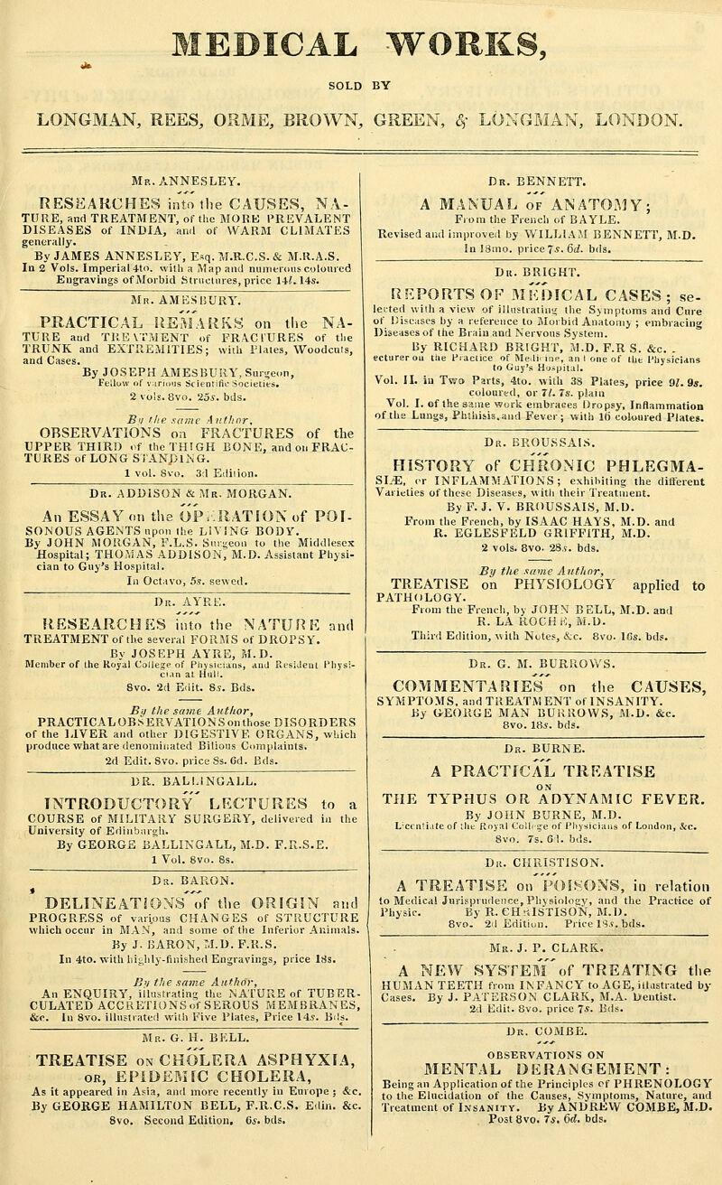 SOLD BY LONGMAN, REES, ORME, BROWN, GREEN, 8? LONGMAN, LONDON. Mr. ANNESLEY. RESEARCHES into the CAUSES, NA- TURE, and TREATMENT, of the MORE PREVALENT DISEASES of INDIA, and of WARM CLIMATES generally. By JAMES ANNESLEY, Esq. M.R.C.S. & M.R.A.S. In 2 Vols. Imperial 4to. with a Map and numerous coloured Engravings of Morbid Structures, price 141.14s. Mr. AMES BURY. PRACTICAL REMARKS on the NA- TURE and TREVTMENT of FRACl'URES of the TRUNK and EXTREMITIES; with Plates, Woodcuts, and Cases. By JOSEPH AMES BURY, Surgeon, Fellow of various Scientific Societies. 2 vols. 8vo. 'las. bds. Bit the same Author, OBSERVATIONS on FRACTURES of the UPPER THIRD of the THIGH BONE, and on FRAC- TURES of LONG STANDING. 1 vol. Svo. 3d Edition. Dk. ADDISON & Mr, MORGAN. An ESSAY on the OPERATION of POI- SONOUS AGENTS upon the LIVING BODY. By JOHN MORGAN, E.L.S. Surgeon to the Middlesex Hospital; THOMAS ADDISON, M.D. Assistant Physi- cian to Guy's Hospital. In Octavo, 5s. sewed. Dr. AYRE. RESEARCHES fnto the NATURE and TREATMENT of the several FORMS of DROPSY. By JOSEPH AYRE, M.D. Member of the Royal College of Physicians, and Resident Physi- cian at Hull. Svo. 2d Edit. 8.?. Bds. By the same Author, PRACTICALOBSERVATIONS on those DISORDERS of the LIVER and other DIGESTIVE ORGANS, which produce what are denominated Bilious Complaints. 2d Edit. Svo. price 8s. 6d. Bds. DR. BALUNGALL. INTRODUCTORY LECTURES to a COURSE of MILITARY SURGERY, delivered in the University of Edinburgh. By GEORGE BALLINGALL, M.D. F.R.S.E. 1 Vol. Svo. Ss. Dr. BARON. DELINEATIOXS~of the ORIGIN and PROGRESS of various CHANGES of STRUCTURE which occur in MAN, and some of the Inferior Animals. By J. BARON, M.D. F.R.S. In 4to. with highly-finished Engravings, price Itfs. Bv the same Author, An ENQUIRY, illustrating the NATURE of TUBER- CULATED ACCRETIONS of SEROUS MEMBRANES, Sec. In 8vo. illustrated with Five Plates, Price 14s. Bds. Mr. G. H. BELL. TREATISE on CHOLERA ASPHYXTA, or, EPIDEMIC CHOLERA, As it appeared in Asia, and more recently in Europe ; &c. By GEORGE HAMILTON BELL, F.R.C.S. Edin. &c. Svo. Second Edition, Cs. bds. Dr. BENNETT. A MANUAL of'ANATOMY; From the French of BAYLE. Revised and improved by WILLIAM BENNETT, M.D. In 18mo. price?.?. 6d. bds. Dr. BRIGHT. REPORTS OF MEDICAL CASES; se- lected with a view of illustrating the Symptoms and Cure of Diseases by a reference to Morbid Anatomy ; embracing Diseases of the Brain and Nervous System. By RICHARD BRIGHT, M.D. F.R S. &c. . ecturerou the Practice of Medi. ine, ant one of Hie Physicians to Guy's Hospital. Vol. II. in Two Parts, 4to. with 38 Plates, price 91. 9s. coloured, or 71. 7s. plain Vol. I. of the aaine work embraces Dropsy, Inflammation of the Lungs, Phthisis.and Fever; with It) coloured Plates. Dr. BROUSSAIS. HISTORY of CHRONIC PHLEGMA- SIA, or INFLAMMATIONS; exhibiting the different Varieties of these Diseases, with their Treatment. By F. J. V. BROUSSAIS, M.D. From the French, by ISAAC HAYS, M.D. and R. EGLESFELD GRIFFITH, M.D. 2 vols. 8vo. 28.*. bds. By the same Author, TREATISE on PHYSIOLOGY applied to PATHOLOGY. From the French, by JOHN BELL, M.D. and R. LA ROCHE, M.D. Third Edition, with Notes, &c. 8vo- Ids. bds. Dr. G. M. BURROWS. COMMENTARIES' on the CAUSES, SYMPTOMS, and TREATMENT ol'INSANITY. By GEORGE MAN BURROWS, M.D. &c. 8vo. 18.*. bds. Dr. BURNE. A PRACTICAL TREATISE THE TYPHUS OR ADYNAMIC FEVER. By JOHN BURNE, M.D. Licentiate of tin Royal College of Physicia Svo. 7s. 6:1. bds. of London, &c. Dr. CHRISTISON. A TREATISE on'pOISONS, in relation to Medical Jurisprudence, Physiology, and the Practice of Physic. By R. CHRISTISON, M.D. 8vo. 2d Edition. Price IS.*, bds. Mr. J. P. CLARK. A NEW SYSTEMof TREATING the HUMAN TEETH from INFANCY to AGE, illustrated by Cases. By J. PATERSON CLARK, M.A. Dentist. 2d Edit. 8vo. price 7*. Bds. Dr. COMBE. OBSERVATIONS ON MENTAL DERANGEMENT: Being an Application of the Principles of PHRENOLOGY to the Elucidation of the Causes, Symptoms, Nature, and Treatment of Insanity. By ANDREW COMBE, M.D. Post 8vo. 7*. 6d. bds.