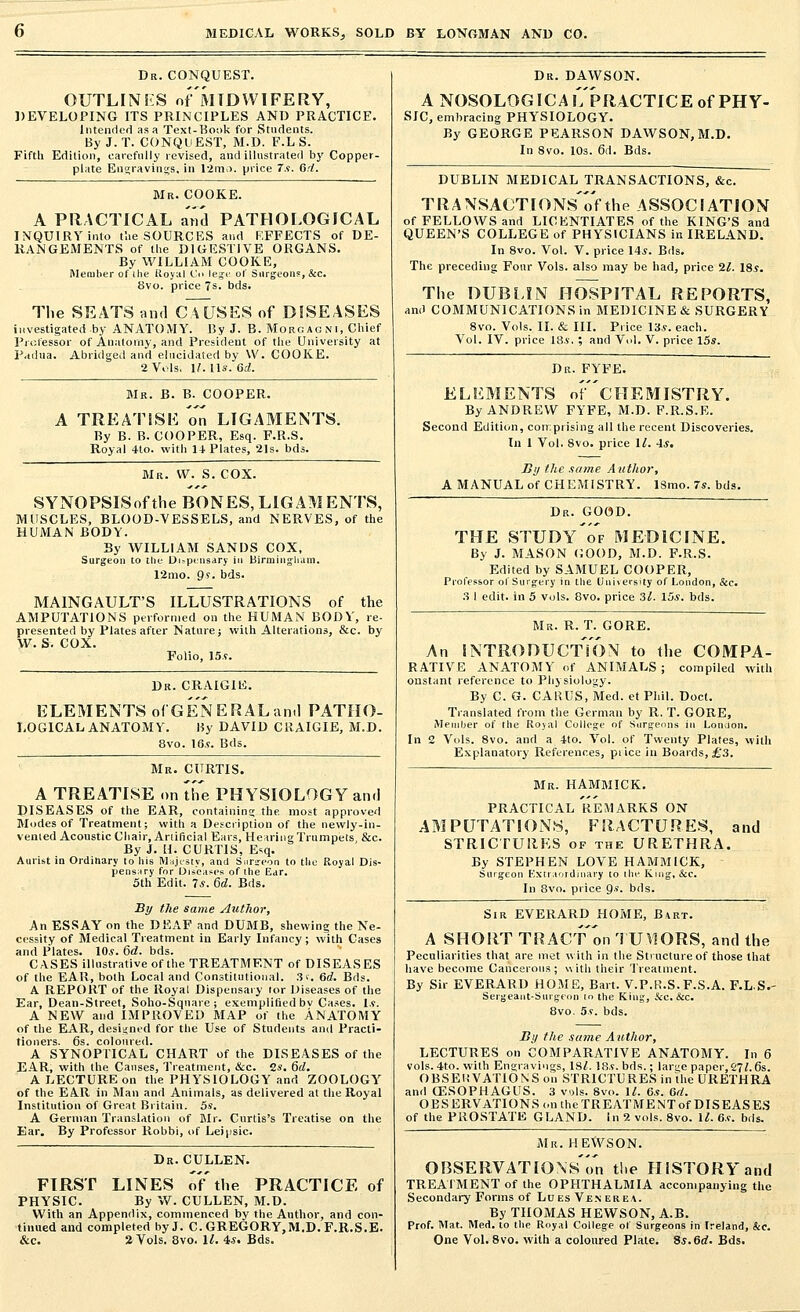 Dr. CONQUEST. OUTLINES of'MTDWIFERY, DEVELOPING ITS PRINCIPLES AND PRACTICE. Intended as a Text-Book for Students. By J.T. CONQUEST, M.D. F.LS. Fifth Edition, carefully revised, and illustrated by Copper- plate Engravings, in 12mo. price 7s. Gd. Mr. COOKE. A PRACTICAL and PATHOLOGICAL INQUIRY into t'.ie SOURCES and RFFECTS of DE- RANGEMENTS of the DIGESTIVE ORGANS. By WILLIAM COOKE, Member of the Royal Co lege of Surgeon?, &c. 8vo. price 7s. bds. The SEATS and cTlJSES of DISEASES investigated by ANATOMY. By J. B. Morcagni, Chief Professor of Anatomy, and President of the University at Padua. Abridged and elucidated by W. COOKE. 2 Vols. H. lis. 6d. Mr. B. B. COOPER. A TREATISE on LIGAMENTS. By B. B. COOPER, Esq. F.R.S. Royal 4to. with 14 Plates, 21s. bds. Mr. W. S. COX. SYNOPSISofthe BONES,LIGAMENTS, MUSCLES, BLOOD-VESSELS, and NERVES, of the HUMAN BODY. By WILLIAM SANDS COX, Surgeon to the- Dispensary in Birmingham. 12mo. 9s. bds. MAINGAULT'S ILLUSTRATIONS of the AMPUTATIONS performed on the HUMAN BODY, re- presented by Plates after Nature; with Alterations, &c. by W. S. COX. Folio, 15*. Dr. CRAIGIE. ELEMENTS of'GENERALanil PATHO- LOGICAL anatomy. By DAVID CRAIGIE, M.D. 8vo. 16.?. Bds. Mr. CURTIS. A TREATISE on the PHYSIOLOGY and DISEASES of the EAR, containing the most approved Modes of Treatment; with a Description of the newly-in- vented Acoustic Chair, Artificial Ears, Hearing Trumpets &c. By J. H. CURTIS, Esq. Aurist in Ordinary to his Majesty, and Surgeon to the Royal Dis- pensary for Diseases of the Ear. 5th Edit. 7*. 6d. Bds. By the same Author, An ESSAY on the DEAF and DUMB, shewing the Ne- cessity of Medical Treatment in Early Infancy; with Cases and Plates. 10*. 6d. bds. CASES illustrative of the TREATMENT of DISEASES of the EAR, both Local and Constitutional. 3r. 6d. Bds. A REPORT of the Royal Dispensary lor Diseases of the Ear, Dean-Street, Soho-Sqnare; exemplified bv Cases. Is. A NEW and IMPROVED MAP of the ANATOMY of the EAR, designed for the Use of Students and Practi- tioners. 6s. coloured. A SYNOPTICAL CHART of the DISEASES of the EAR, with the Causes, Treatment, &c. 2s. 6d. A LECTURE on the PHYSIOLOGY and ZOOLOGY of the EAR in Man and Animals, as delivered at the Royal Institution of Great Britain. 5s. A German Translation of Mr. Curtis's Treatise on the Ear. By Professor Robbi, of Leipsic. Dr. CULLEN. FIRST LINES o7the PRACTICE of PHYSIC. By W. CULLEN, M.D. With an Appendix, commenced by the Author, and con- tinued and completed by J. C. GREGORY, M.D. F.R.S.E. &c. 2 Vols. 8vo. 11. 4s. Bds. Dr. DAWSON. A NOSOLOGICAlTpRACTICE of PHY- SIC, embracing PHYSIOLOGY. By GEORGE PEARSON DAWSON, M.D. In 8vo. 10s. 6d. Bds. DUBLIN MEDICAL TRANSACTIONS, &c. TRANSACTIONSofthe ASSOCIATION of FELLOWS and LICENTIATES of the KING'S and QUEEN'S COLLEGE of PHYSICIANS in IRELAND. In 8vo. Vol. V. price 14*. Bds. The preceding Four Vols, also may be had, price 11. 18*. The DUBLIN HOSPITAL REPORTS, and COMMUNICATIONS in MEDICINE & SURGERY 8vo. Vols. II. & III. Price 13*. each. Vol. IV. price 18*. ; and Vol. V. price 15s. Dr. FYFE. ELEMENTS oF'cHEMISTRY. By ANDREW FYFE, M.D. F.R.S.E. Second Edition, comprising all the recent Discoveries. In 1 Vol. 8vo. price 11. 4*. By the same Author, A MANUAL of CHEMISTRY. ISmo. 7s. bds. Dr. GOOD. THE STUDy'of MEDICINE. By J. MASON GOOD, M.D. F.R.S. Edited by SAMUEL COOPER, Professor of Surgery in the University of London, Sec. 3 1 edit, in 5 vols. 8vo. price 31. 15*. bds. Mr. R. T. GORE. An INTRODUCTION to the COMPA- RATIVE ANATOMY of ANIMALS; compiled with onstant reference to Physiology. By C. G. CARUS, Med. et Phil. Doct. Translated from the German by R. T. GORE, Member of the Royal College of Surgeons in Loudon. In 2 Vols. 8vo. and a 4to. Vol. of Twenty Plates, with Explanatory References, pi ice in Boards, £3. Mr. HAMMICK. PRACTICAL REMARKS ON AMPUTATIONS, FRACTURES, and STRICTURES of the URETHRA. By STEPHEN LOVE HAMMICK, Surgeon Extraordinary to [he King, &c. In 8vo. price 9s. bds. Sir EVERARD HOME, Bart. A SHORT TRAC'f on TUYIORS, and the Peculiarities that are met with in the Structure of those that have become Cancerous; with their Treatment. By Sir EVERARD HOME, Bart. V.P.R.S.F.S.A. F.L.S.- Sergeant-Surgeon to the King, Sec. &c. 8vo. 5s. bds. By the same Author, LECTURES on COMPARATIVE ANATOMY. In 6 vols. 4to. with Engravings, IS/. 18*. bds.; large paper, 271.6s. OBSERVATIONS on STRICTURES in the URETHRA and OESOPHAGUS. 3 vols. Svo. 11. 6s. 6d. OBSERVATIONS on theTREATMENTof DISEASES of the PROSTATE GLAND. In 2 vols. 8vo. 11. 6*. bds. Mr. HEWSON. OBSERVATIONS'^ the HISTORY and TREATMENT of the OPHTHALMIA accompanying the Secondary Forms of Lues Venerea. By THOMAS HEWSON, A.B. Prof. Mat. Med. to the Royal College of Surgeons in Ireland, &c. One Vol. 8vo. with a coloured Plate. Ss.6d. Bds.