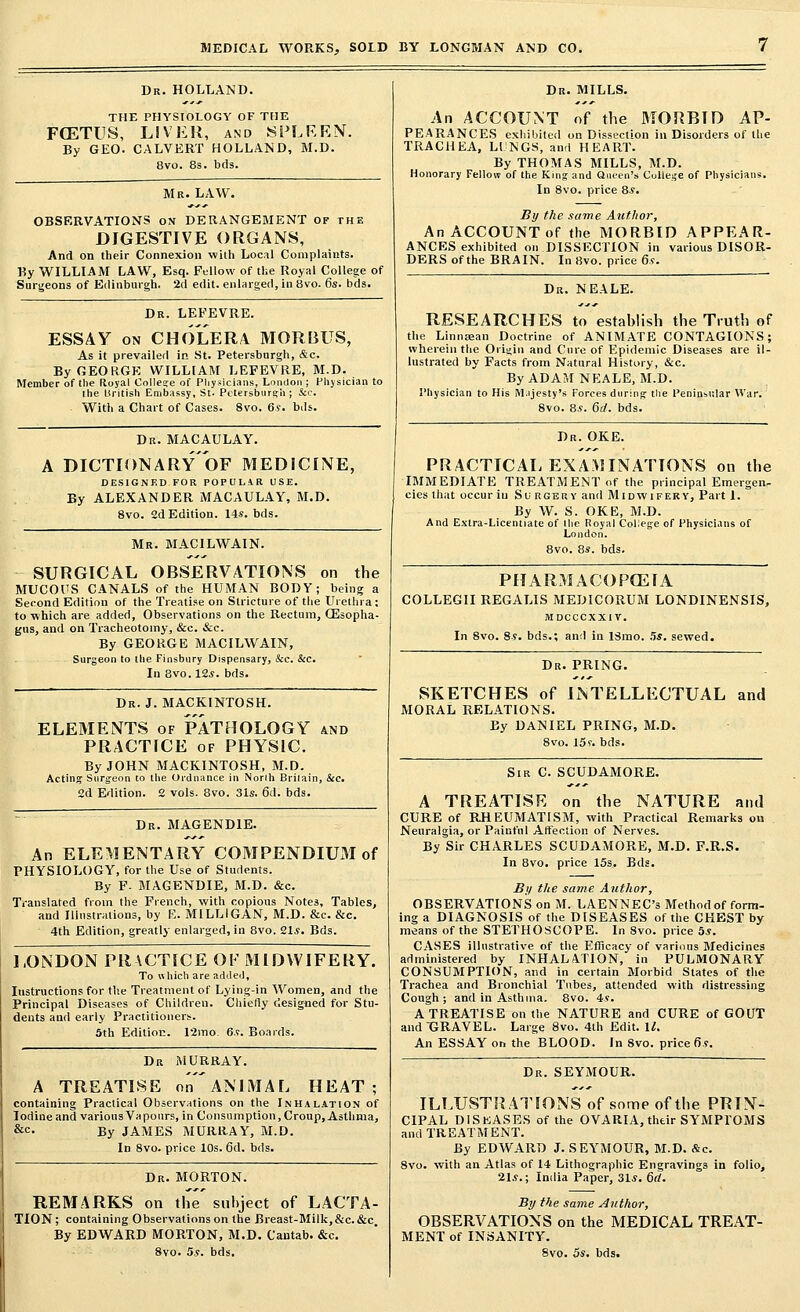 Dr. HOLLAND. THE PHYSIOLOGY OF THE FOETUS, LIVER, and SPLEEN. By GEO. CALVERT HOLLAND, M.D. 8vo. 8s. bds. Mr. LAW. OBSERVATIONS on DERANGEMENT of the DIGESTIVE ORGANS, And on their Connexion with Local Complaints. By WILLIAM LAW, Esq. Fellow of the Royal College of Surgeons of Edinburgh. 2d edit, enlarged, in 8vo. 6s. bds. Dr. LEFEVRE. ESSAY on CHOLERA MORBUS, As it prevailed in St. Petersburgh, &c. ByGEOKGE WILLIAM LEFEVRE, M.D. Member of the Royal College of Physicians, London ; Physician to the British Embassy, St. Petersburgh; &c. With a Chart of Cases. 8vo. 6s. bds. Dr. MACAULAY. A DICTIONARY OF MEDICINE, DESIGNED FOR POPULAR USE. By ALEXANDER MACAULAY, M.D. 8vo. 2d Edition. 14s. bds. Mr. MACILWAIN. SURGICAL OBSERVATIONS on the MUCOUS CANALS of the HUMAN BODY; being a Second Edition of the Treatise on Stricture of the Urethra : to which are added, Observations on the Rectum, CEsopha- gns, and on Tracheotomy, &c. &c. By GEORGE MACILWAIN, Surgeon to the Finsbury Dispensary, &c. &c. In 8vo. 12*. bds. Dr. J. MACKINTOSH. ELEMENTS of PATROLOGY and PRACTICE of PHYSIC. By JOHN MACKINTOSH, M.D. Acting Surgeon to the Ordnance in Norih Britain, &c. 2d Edition. 2 vols. 8vo. 31s. 6(1. bds. Dr. MAGEND1E. An ELEMENTARY COMPENDIUM of PHYSIOLOGY, for the Use of Students. By F- MAGENDIE, M.D. &c. Translated from the French, with copious Notes, Tables, and Illustrations, by E. MILLIGAN, M.D. &c. &c. 4th Edition, greatly enlarged, in 8vo. 21s. Bds. LONDON PRACTICE OF MIDWIFERY. To which are added, Instructions for the Treatment of Lying-in Women, and the Principal Diseases of Children. Chiefly designed for Stu- dents and early Practitioners. 5th Edition. 12mo 6s. Boards. Dr MURRAY. A TREATISE onANLMAL HEAT; containing Practical Observations on the Inhalation of Iodine and various Vapours, in Consumption, Croup, Asthma, &c. By JAMES MURRAY, M.D. In 8vo. price 10s. 6d. bds. Dr. MORTON. REMARKS on the' subject of LACTA- TION; containing Observations on the Breast-Milk, &c. &c. By EDWARD MORTON, M.D. Cantab. &c. 8vo. 5s. bds. Dr. MILLS. An ACCOUNT of the MORBID AP- PEARANCES exhibited on Dissection in Disorders of the TRACHEA, LUNGS, and HEART. By THOMAS MILLS, M.D. Honorary Fellow of the King and Queen's College of Physicians. In 8vo. price 8s. By the same Atithor, An ACCOUNT of the MORBID APPEAR- ANCES exhibited on DISSECTION in various DISOR- DERS of the BRAIN. In 8vo. price 6s. Dr. NEALE. RESEARCHES to establish the Truth of the Linntean Doctrine of ANIMATE CONTAGIONS; wherein the Origin and Cure of Epidemic Diseases are il- lustrated by Facts from Natural History, &c. By ADAM NEALE, M.D. Physician to His Majesty's Forces during the Peninsular War. 8vo. 8s. 6rf. bds. Dr. OKE. PRACTICAL EXAMINATIONS on the IMMEDIATE TREATMENT of the principal Emergen. cies that occur in Surgery and Midwifery, Part 1. By W. S. OKE, M.D. And Extra-Licentiate of the Royal College of Physicians of London. 8vo. 8s. bds. PHARMACOPOEIA COLLEGII REGALIS MEDICORUM LONDINENSIS, MDCCCXXIV. In 8vo. 8s. bds.; and in ISrao. 5s. sewed. Dr. PRING. SKETCHES of INTELLECTUAL and MORAL RELATIONS. By DANIEL PRING, M.D. 8vo. 15f. bds. Sir C. SCUDAMORE. A TREATISE on the NATURE and CURE of RHEUMATISM, with Practical Remarks on Neuralgia, or Painful Affection of Nerves. By Sir CHARLES SCUDAMORE, M.D. F.R.S. In 8vo. price 15s. Bds. By the same Author, OBSERVATIONS on M. LAENNEC's Method of form- ing a DIAGNOSIS of the DISEASES of the CHEST by means of the STETHOSCOPE. In Svo. price 5s. CASES illustrative of the Efficacy of various Medicines administered by INHALATION, in PULMONARY CONSUMPTION, and in certain Morbid States of the Trachea and Bronchial Tubes, attended with distressing Cough; and in Asthma. 8vo. 4s. A TREATISE on the NATURE and CURE of GOUT and GRAVEL. Large 8vo. 4th Edit. 11. An ESSAY on the BLOOD. In 8vo. price 6s. Dr. SEYMOUR. ILLUSTRATIONS of some of the PRIN- CIPAL DISEASES of the OVARIA, their SYMPl'OMS and TREATMENT. By EDWARD J. SEYMOUR, M.D. &c. 8vo. with an Atlas of 14 Lithographic Engravings in folio, 21s.; India Paper, 31s. 6d. By the same Author, OBSERVATIONS on the MEDICAL TREAT- MENT of INSANITY. 8vo. 5s. bds.